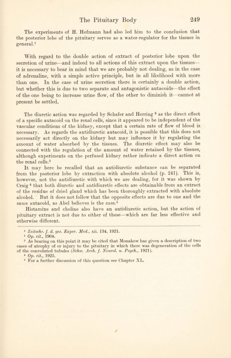 The experiments of H. Hofmann had also led him to the conclusion that the posterior lobe of the pituitary serves as a water-regulator for the tissues in general^ With regard to the double action of extract of posterior lobe upon the secretion of urine—and indeed to all actions of this extract upon the tissues— it is necessary to bear in mind that we are probably not dealing, as in the case of adrenaline, with a simple active principle, but in all likelihood with more than one. In the case of urine secretion there is certainly a double action, but whether this is due to two separate and antagonistic autacoids—the effect of the one being to increase urine flow, of the other to diminish it—cannot at present be settled. The diuretic action was regarded by Schafer and Herring ^ as the direct efiect of a specific autacoid on the renal cells, since it appeared to be independent of the vascular conditions of the kidney, except that a certain rate of flow of blood is necessary. As regards the antidiuretic autacoid, it is possible that this does not necessarily act directly on the kidney but may influence it by regulating the amount of water absorbed bv the tissues. The diuretic effect may also be connected with the regulation of the amount of water retained by the tissues, although experiments on the perfused kidney rather indicate a direct action on the renal cells.^ It may here be recalled that an antidiuretic substance can be separated from the posterior lobe by extraction with absolute alcohol (p. 241). This is, however, not the antidiuretic with which we are dealing, for it was shown by Craig ^ that both diuretic and antidiuretic effects are obtainable from an extract of the residue of dried gland which has been thoroughly extracted with absolute alcohol. But it does not follow that the opposite effects are due to one and the same autacoid, as Abel believes is the case.^ Histamine and choline also have an antidiuretic action, but the action of pituitary extract is not due to either of these—which are far less effective and otherwise different. 1 Zeitschr. f. d. ges. Exper. Med., xii. 134, 1921. ^ Op. cit., 1908. ^ As bearing on this point it may be cited that Monakow has given a description of two cases of atrophy of or injury to the pituitary in which there was degeneration of the cells of the convoluted tubules {8chw. Arch. f. Neurol, u. Psych., 1921). ^ Op. cit., 1925. ^ For a further discussion of this question see Chapter XL. y