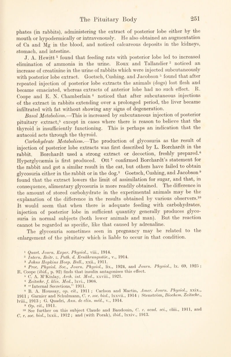 phates (in rabbits), administering the extract of posterior lobe either by the mouth or hypodermically or intravenously. He also obtained an augmentation of Ca and Mg in the blood, and noticed calcareous deposits in the kidneys, stomach, and intestine. J. A. Hewitt ^ found that feeding rats with posterior lobe led to increased elimination of ammonia in the urine. Roux and Tallandier ^ noticed an increase of creatinine in the urine of rabbits which were injected subcutaneously with posterior lobe extract. Goetsch, Cushing, and Jacobson found that after repeated injection of posterior lobe extracts the animals (dogs) lost flesh and became emaciated, whereas extracts of anterior lobe had no such effect. R. Coope and E. N. Chamberlain^ noticed that after subcutaneous injections of the extract in rabbits extending over a prolonged period, the liver became infiltrated with fat without showing any signs of degeneration. Basal Metabolism.—This is increased by subcutaneous injection of posterior pituitary extract,^ except in cases where there is reason to believe that the thyroid is insufficiently functioning. This is perhaps an indication that the autacoid acts through the thyroid. Carbohydrate Metabolism.—The production of glycosuria as the result of injection of posterior lobe extracts was first described by L. Borchardt in the rabbit. Borchardt used a strong extract or decoction, freshly prepared.^ Hyperglycsemia is first produced. Ott confirmed Borchardt’s statement for the rabbit and got a similar result in the cat, but others have failed to obtain glycosuria either in the rabbit or in the dog.^ Goetsch, Cushing, and Jacobson ^ found that the extract lowers the limit of assimilation for sugar, and that, in consequence, alimentary glycosuria is more readily obtained. The difference in the amount of stored carbohydrate in the experimental animals may be the explanation of the difference in the results obtained by various observers. It would seem that when there is adequate feeding with carbohydrates, injection of posterior lobe in sufficient quantity generally produces glyco¬ suria in normal subjects (both lower animals and man). But the reaction cannot be regarded as specific, like that caused by adrenaline. The glycosuria sometimes seen in pregnancy may be related to the enlargement of the pituitary which is liable to occur in that condition. ^ Quart. Journ. Exper. Physiol., viii., 1914. 2 Intern. Beitr. z. Path. d. Erndhrungsstdr., v., 1914. ^ Johns Hopkins Hosp. Bull., xxii., 1911. ^ Proc. Physiol. Soc., Journ. Physiol., fix., 1924, and Journ. Physiol., lx. 69, 1925 ; R. Coope {ibid., p. 92) finds that insulin antagonises this effect. 5 C. A. M‘Kinlay, Arch. int. Med., xxviii., 1921. ® Zeitschr. f. klin. Med., Ixvi., 1908. ’ “ Internal Secretions,” 1911. ® B. A. Houssay, op. cit., 1911 ; Carlson and Martin, Amer. Journ. Physiol., xxix., 1911 ; Gamier and Schulmann, G. r. soc. hiol., Ixxvii., 1914 ; Stenstrom, Biochem. Zeitschr., Iviii., 1913 ; G. Quadri, Ann. de din. med., v., 1914. ^ Op. cit., 1911. See further on this subject Claude and Baudouin, C. r. acad. sci., cliii., 1911, and C. r. soc. hiol., Ixxii., 1912 ; and (with Porak), ibid., Ixxiv., 1913.