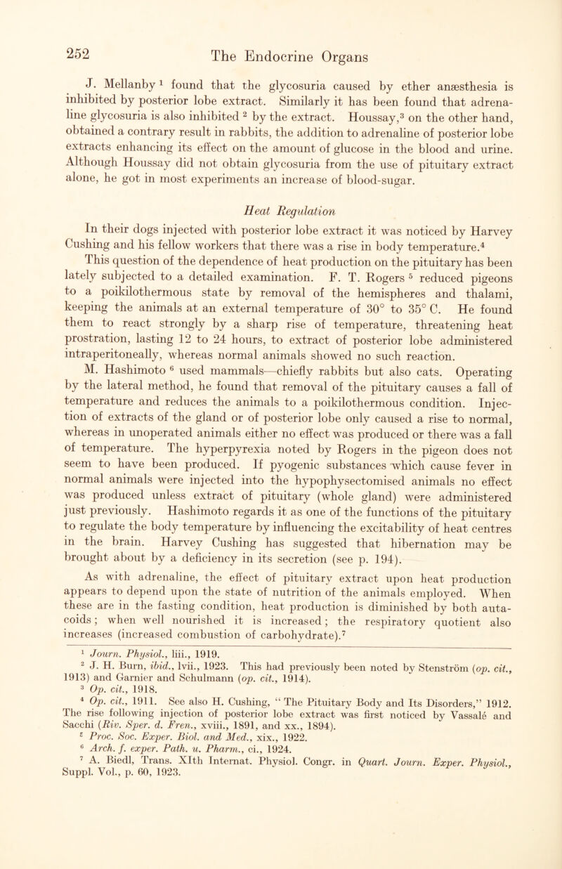 J. Mellanby ^ found that the glycosuria caused by ether anaesthesia is inhibited by posterior lobe extract. Similarly it has been found that adrena¬ line glycosuria is also inhibited ^ by the extract. Houssay,^ on the other hand, obtained a contrary result in rabbits, the addition to adrenaline of posterior lobe extracts enhancing its effect on the amount of glucose in the blood and urine. Although Houssay did not obtain glycosuria from the use of pituitary extract alone, he got in most experiments an increase of blood-sugar. Heat Regulation In their dogs injected with posterior lobe extract it was noticed by Harvey Cushing and his fellow workers that there was a rise in body temperature.'^ This question of the dependence of heat production on the pituitary has been lately subjected to a detailed examination. F. T. Rogers ^ reduced pigeons to a poikilothermous state by removal of the hemispheres and thalami, keeping the animals at an external temperature of 30° to 35° C. He found them to react strongly by a sharp rise of temperature, threatening heat prostration, lasting 12 to 24 hours, to extract of posterior lobe administered intraperitoneally, whereas normal animals showed no such reaction. M. Hashimoto used mammals—chiefly rabbits but also cats. Operating by the lateral method, he found that removal of the pituitary causes a fall of temperature and reduces the animals to a poikilothermous condition. Injec¬ tion of extracts of the gland or of posterior lobe only caused a rise to normal, whereas in unoperated animals either no ehect was produced or there was a fall of temperature. The hyperpyrexia noted by Rogers in the pigeon does not seem to have been produced. If pyogenic substances which cause fever in normal animals were injected into the hypophysectomised animals no effect was produced unless extract of pituitary (whole gland) were administered just previously. Hashimoto regards it as one of the functions of the pituitary to regulate the body temperature by influencing the excitability of heat centres in the brain. Harvey Cushing has suggested that hibernation may be brought about by a deficiency in its secretion (see p. 194). As with adrenaline, the effect of pituitary extract upon heat production appears to depend upon the state of nutrition of the animals employed. When these are in the fasting condition, heat production is diminished by both auta- coids; when well nourished it is increased; the respiratory quotient also increases (increased combustion of carbohydrate).^ ^ Journ. Physiol., liii., 1919. 2 J, H. Burn, ibid., Ivii., 1923. This had previously been noted by Stenstrom {op. cit., 1913) and Gamier and Schulmann {op. cit., 1914). ^ Op. cit., 1918. * Op. cit., 1911. See also H. Cushing, “ The Pituitary Body and Its Disorders,” 1912. The rise following injection of posterior lobe extract was first noticed by Vassale and Sacchi {Riv. Sper. d. Fren., xviii., 1891, and xx., 1894). ^ Proc. Soc. Fxper. Biol, and Med., xix., 1922. Arch. f. exper. Path. u. Pharm., ci., 1924. ’ A. Biedl, Trans. Xlth Internal. Physiol. Congr. in Quart. Journ. Exper. Physiol, Suppl. VoL, p. 60, 1923.