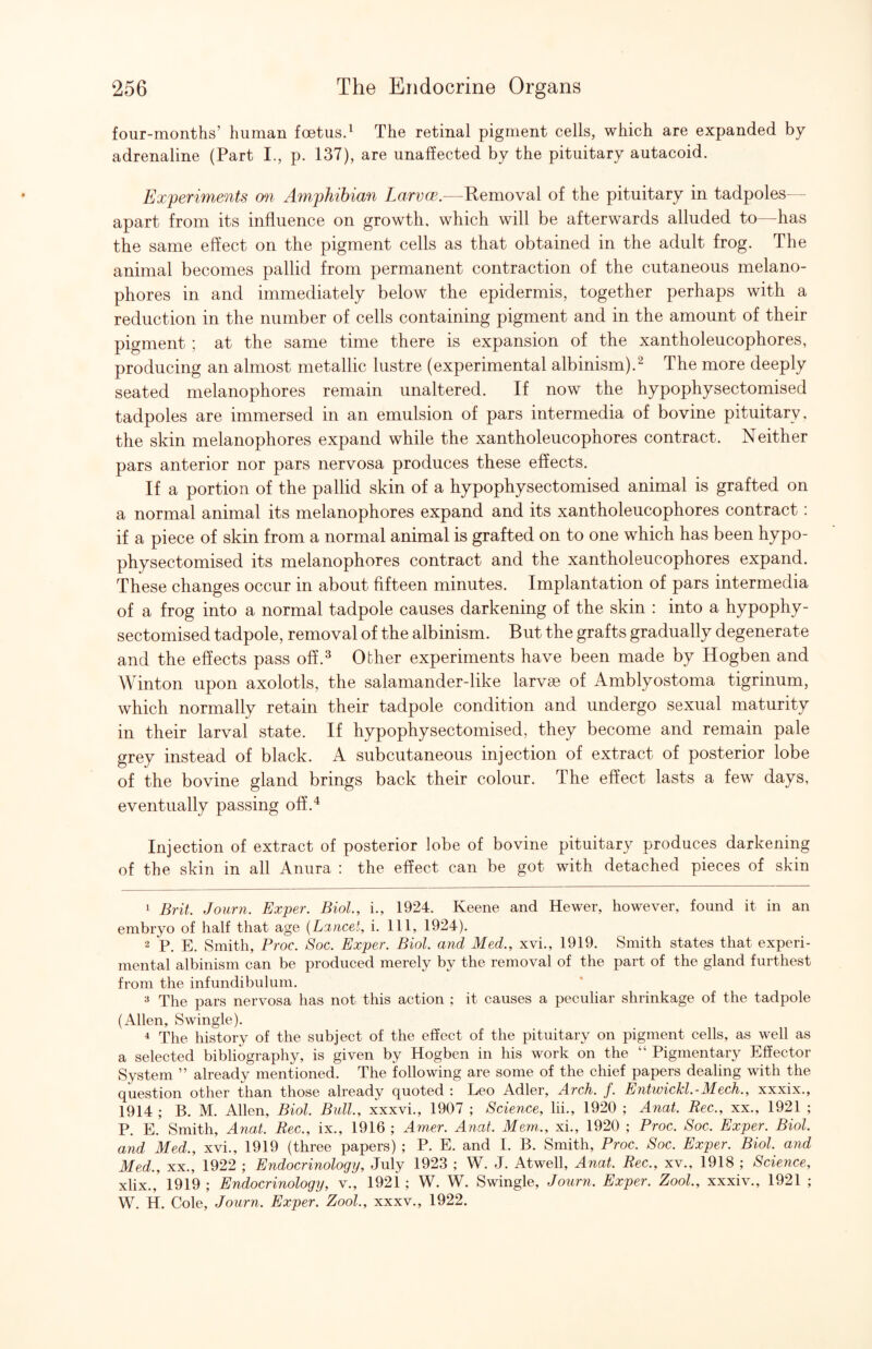 four-months’ human foetus.^ The retinal pigment cells, which are expanded by adrenaline (Part I., p. 137), are unaffected by the pituitary autacoid. Experiments m Amphibian Larvce.—Removal of the pituitary in tadpoles - apart from its influence on growth, which will be afterwards alluded to—has the same effect on the pigment cells as that obtained in the adult frog. The animal becomes pallid from permanent contraction of the cutaneous melano- phores in and immediately below the epidermis, together perhaps with a reduction in the number of cells containing pigment and in the amount of their pigment ; at the same time there is expansion of the xantholeucophores, producing an almost metallic lustre (experimental albinism).^ The more deeply seated melanophores remain unaltered. If now the hypophysectomised tadpoles are immersed in an emulsion of pars intermedia of bovine pituitary, the skin melanophores expand while the xantholeucophores contract. Neither pars anterior nor pars nervosa produces these effects. If a portion of the pallid skin of a hypophysectomised animal is grafted on a normal animal its melanophores expand and its xantholeucophores contract: if a piece of skin from a normal animal is grafted on to one which has been hypo¬ physectomised its melanophores contract and the xantholeucophores expand. These changes occur in about fifteen minutes. Implantation of pars intermedia of a frog into a normal tadpole causes darkening of the skin : into a hypophy¬ sectomised tadpole, removal of the albinism. But the grafts gradually degenerate and the effects pass off.^ Other experiments have been made by Hogben and Winton upon axolotls, the salamander-like larvae of Amblyostoma tigrinum, which normally retain their tadpole condition and undergo sexual maturity in their larval state. If hypophysectomised, they become and remain pale grey instead of black. A subcutaneous injection of extract of posterior lobe of the bovine gland brings back their colour. The effect lasts a few days, eventually passing off.^ Injection of extract of posterior lobe of bovine pituitary produces darkening of the skin in all Aniira : the effect can be got with detached pieces of skin 1 Brit. Journ. Exper. Biol, i., 1924. Keene and Hewer, however, found it in an embryo of half that age {Lancet, i. Ill, 1924). 2 P. E. Smith, Proc. Soc. Exper. Biol and Med., xvi., 1919. Smith states that experi¬ mental albinism can be produced merely by the removal of the part of the gland furthest from the infundibulum. ^ The pars nervosa has not this action ; it causes a peculiar shrinkage of the tadpole (Allen, Swingle). * The history of the subject of the effect of the pituitary on pigment cells, as well as a selected bibliography, is given by Hogben in his work on the “ Pigmentary Effector System ” already mentioned. The following are some of the chief papers dealing with the question other than those already quoted : Leo Adler, Arch. f. Entwickl-Mech., xxxix., 1914 ; B. M. Allen, Biol Bull, xxxvi., 1907 ; Science, lii., 1920 ; Anal Rec., xx., 1921 ; P. E. Smith, Anal Rec., ix., 1916 ; Amer. Anat. Mem., xi., 1920 ; Proc. Soc. Exper. Biol and Med., xvi., 1919 (three papers) ; P. E. and I. B. Smith, Proc. Soc. Exper. Biol, and Med., XX., 1922 ; Endocrinology, July 1923 ; W. J. Atwell, Anal Rec., xv., 1918 ; Science, xlix., 1919 ; Endocrinology, v., 1921 ; W. W. Swingle, Journ. Exper. Zool, xxxiv., 1921 ; W. H. Cole, Journ. Exper. Zool., xxxv., 1922.