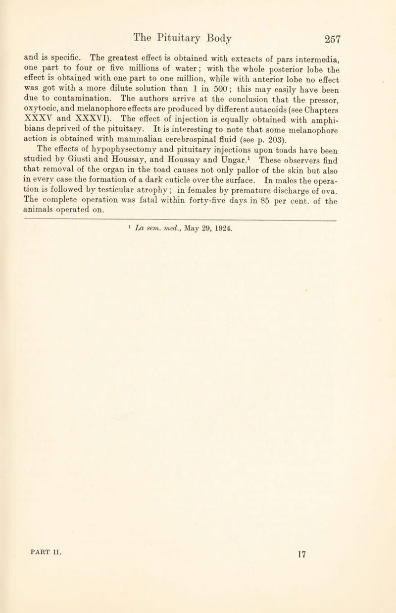 and is specific. The greatest effect is obtained with extracts of pars intermedia, one part to four or five millions of water; with the whole posterior lobe the effect is obtained with one part to one million, while with anterior lobe no effect was got with a more dilute solution than 1 in 500; this may easily have been due to contamination. The authors arrive at the conclusion that the pressor, oxytocic, and melanophore effects are produced by different autacoids (see Chapters XXXV and XXXVI). The effect of injection is equally obtained with amphi¬ bians deprived of the pituitary. It is interesting to note that some melanophore action is obtained with mammalian cerebrospinal fluid (see p. 203). The effects of hypophysectomy and pituitary injections upon toads have been studied by Giusti and Houssay, and Houssay and Ungar.^ These observers find that removal of the organ in the toad causes not only pallor of the skin but also in every case the formation of a dark cuticle over the surface. In males the opera¬ tion is followed by testicular atrophy ; in females by premature discharge of ova. The complete operation was fatal within forty-five days in 85 per cent, of the animals operated on. ^ La sem. med., May 29, 1924. PART II. 17