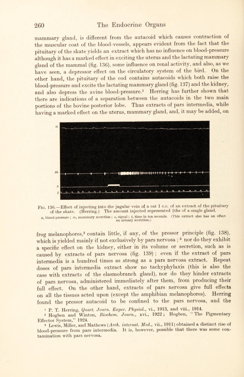 mammary gland, is different from the autacoid which causes contraction of the muscular coat of the blood-vessels, appears evident from the fact that the pituitary of the skate yields an extract which has no influence on blood-pressure although it has a marked effect in exciting the uterus and the lactating mammary gland of the mammal (fig. 136), some influence on renal activity, and also, as we have seen, a depressor effect on the circulatory system of the bird. On the other hand, the pituitary of the cod contains autacoids which both raise the blood-pressure and excite the lactating mammary gland (fig. 137) and the kidney, and also depress the avine blood-pressure.^ Herring has further shown that there are indications of a separation between the autacoids in the two main portions of the bovine posterior lobe. Thus extracts of pars intermedia, while having a marked effect on the uterus, mammary gland, and, it may be added, on Fig. 136.—Effect of injecting into the jugular vein of a cat 1 c.c. of an extract of the pituitar}^ of the skate. (Herring.) The amount injected represented |ths of a single gland. a blood-pressure ; mammary secretion ; s, signal ; t, time in ten seconds. (This extract also has an effect ’ on urinary secretion.) frog melanophores,2 contain little, if any, of the pressor principle (fig. 138), which is yielded mainly if not exclusively by pars nervosa ; ^ nor do they exhibit a specific effect on the kidney, either in its volume or secretion, such as is caused by extracts of pars nervosa (fig. 139) ; even if the extract of pars intermedia is a hundred times as strong as a pars nervosa extract. Repeat doses of pars intermedia extract show no tachyphylaxis (this is also the case with extracts of the elasmobranch gland), nor do they hinder extracts of pars nervosa, administered immediately after them, from producing their full effect. On the other hand, extracts of pars nervosa give full effects on all the tissues acted upon (except the amphibian melanophores). Herring found the pressor autacoid to be confined to the pars nervosa, and the 1 P. T. Herring, Quart. Journ. Exper. Physiol., vi., 1913, and viii., 1914. 2 Hogben and Winton, Biochem. Journ., xvi., 1922 ; Hogben, “ The Pigmentary Effector System,” 1924. 3 Lewis, Miller, and Mathews {Arch, internat. Med., vii., 1911) obtained a distinct rise of blood-pressure from pars intermedia. It is, however, possible that there was some con¬ tamination with pars nervosa.