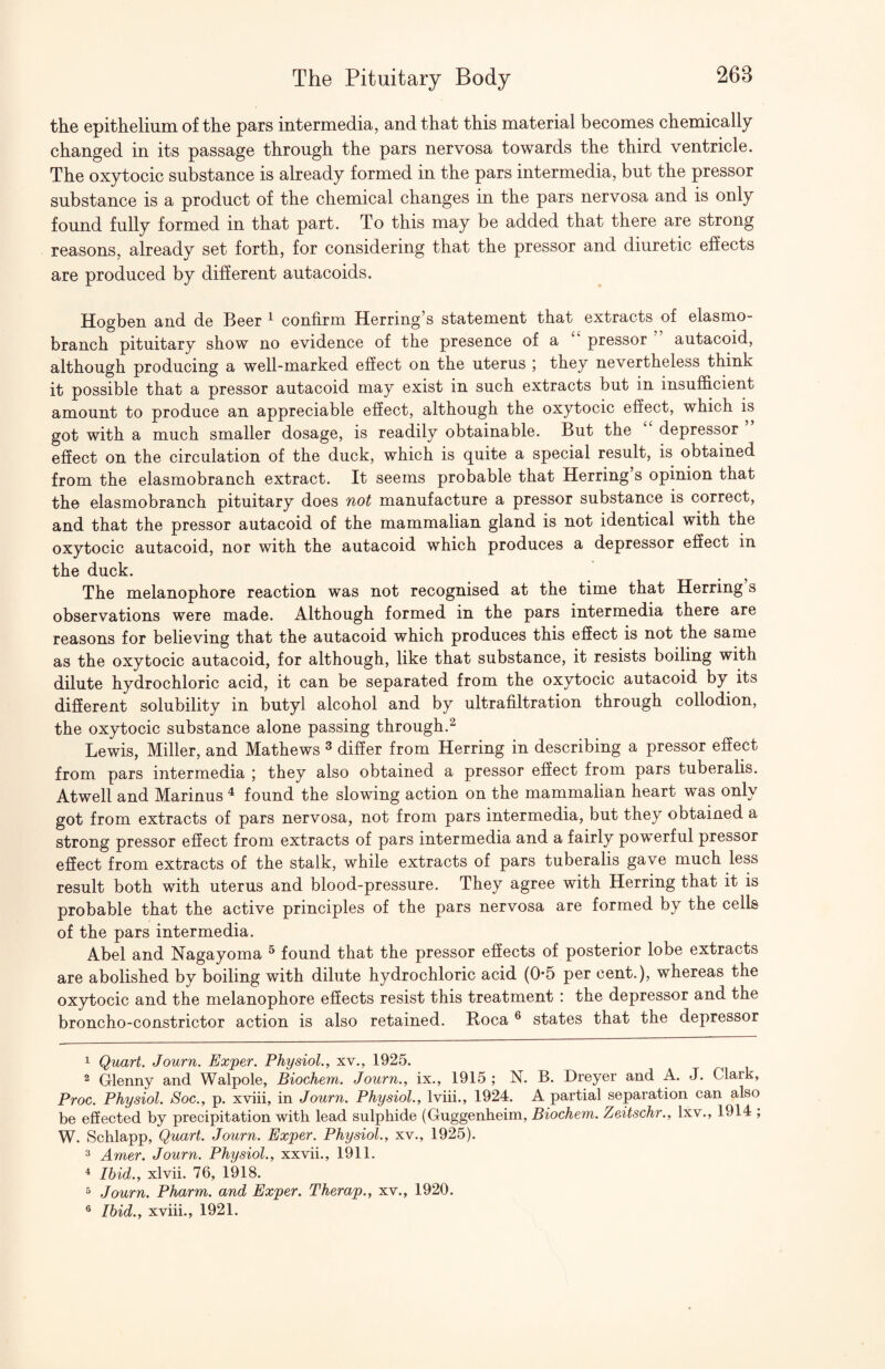 the epithelium of the pars intermedia, and that this material becomes chemically changed in its passage through the pars nervosa towards the third ventricle. The oxytocic substance is already formed in the pars intermedia, but the pressor substance is a product of the chemical changes in the pars nervosa and is only found fully formed in that part. To this may be added that there are strong reasons, already set forth, for considering that the pressor and diuretic ehects are produced by different autacoids. Hogben and de Beer ^ confirm Herring’s statement that extracts of elasmo- branch pituitary show no evidence of the presence of a pressor autacoid, although producing a well-marked effect on the uterus ] they nevertheless think it possible that a pressor autacoid may exist in such extracts but in insufficient amount to produce an appreciable effect, although the oxytocic effect, which is got with a much smaller dosage, is readily obtainable. But the depressor effect on the circulation of the duck, which is quite a special result, is obtained from the elasmobranch extract. It seems probable that Herring’s opinion that the elasmobranch pituitary does not manufacture a pressor substance is correct, and that the pressor autacoid of the mammalian gland is not identical with the oxytocic autacoid, nor with the autacoid which produces a depressor eSect in the duck. The melanophore reaction was not recognised at the time that Herring s observations were made. Although formed in the pars intermedia there are reasons for believing that the autacoid which produces this effect is not the same as the oxytocic autacoid, for although, like that substance, it resists boiling with dilute hydrochloric acid, it can be separated from the oxytocic autacoid by its different solubility in butyl alcohol and by ultrafiltration through collodion, the oxytocic substance alone passing through.^ Lewis, Miller, and Mathews ^ differ from Herring in describing a pressor effect from pars intermedia ; they also obtained a pressor effect from pars tuberalis. Atwell and Marinus ^ found the slowing action on the mammalian heart was only got from extracts of pars nervosa, not from pars intermedia, but they obtained a strong pressor effect from extracts of pars intermedia and a fairly powerful pressor effect from extracts of the stalk, while extracts of pars tuberalis gave much less result both with uterus and blood-pressure. They agree with Herring that it is probable that the active principles of the pars nervosa are formed by the cells of the pars intermedia. Abel and Nagayoma ^ found that the pressor effects of posterior lobe extracts are abolished by boiling with dilute hydrochloric acid (0-5 per cent.), whereas the oxytocic and the melanophore effects resist this treatment : the depressor and the broncho-constrictor action is also retained. Boca ® states that the depressor 1 Quart. Journ. Exper. Physiol., xv., 1925. ^ Glenny and Walpole, Biochem. Journ., ix., 1915 ; N. B. Dreyer and A. J. Clark, Proc. Physiol. Soc., p. xviii, in Journ. Physiol., Iviii., 1924. A partial separation can also be effected by precipitation with lead sulphide (Guggenheim, Biochem. Zeitschr., Ixy., 1914 ; W. Schlapp, Quart. Journ. Exper. Physiol., xv., 1925). 3 Amer. Journ. Physiol., xxvii., 1911. ^ Ibid., xlvii. 76, 1918. 5 Journ. Pharm. and Exper. Therap., xv., 1920. ® Ibid., xviii., 1921.