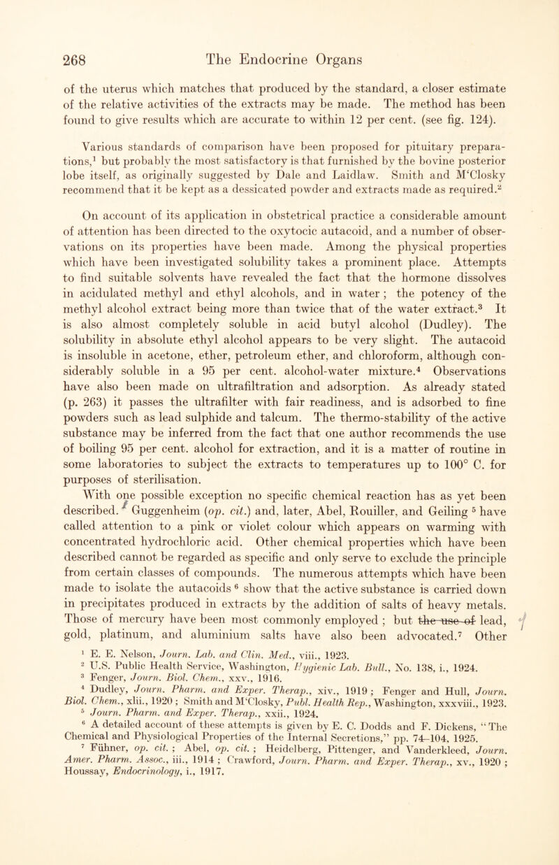 of the uterus which matches that produced by the standard, a closer estimate of the relative activities of the extracts may be made. The method has been found to give results which are accurate to within 12 per cent, (see fig. 124). Various standards of comparison have been proposed for pituitary prepara¬ tions,^ but probably the most satisfactory is that furnished by the bovine posterior lobe itself, as originally suggested by Dale and Laidlaw. Smith and MDlosky recommend that it be kept as a dessicated powder and extracts made as required.*'^ On account of its application in obstetrical practice a considerable amount of attention has been directed to the oxytocic autacoid, and a number of obser¬ vations on its properties have been made. Among the physical properties which have been investigated solubility takes a prominent place. Attempts to find suitable solvents have revealed the fact that the hormone dissolves in acidulated methyl and ethyl alcohols, and in water ; the potency of the methyl alcohol extract being more than twice that of the water extract.^ It is also almost completely soluble in acid butyl alcohol (Dudley). The solubility in absolute ethyl alcohol appears to be very slight. The autacoid is insoluble in acetone, ether, petroleum ether, and chloroform, although con¬ siderably soluble in a 95 per cent, alcohol-water mixture.^ Observations have also been made on ultrafiltration and adsorption. As already stated (p. 263) it passes the ultrafilter with fair readiness, and is adsorbed to fine powders such as lead sulphide and talcum. The thermo-stability of the active substance may be inferred from the fact that one author recommends the use of boiling 95 per cent, alcohol for extraction, and it is a matter of routine in some laboratories to subject the extracts to temperatures up to 100° C. for purposes of sterilisation. With one possible exception no specific chemical reaction has as yet been described. ^ Guggenheim (op. cit.) and, later, Abel, Eouiller, and Gelling ^ have called attention to a pink or violet colour which appears on warming with concentrated hydrochloric acid. Other chemical properties which have been described cannot be regarded as specific and only serve to exclude the principle from certain classes of compounds. The numerous attempts which have been made to isolate the autacoids ^ show that the active substance is carried down in precipitates produced in extracts by the addition of salts of heavy metals. Those of mercury have been most commonly employed ; but the-uoo of- lead, gold, platinum, and aluminium salts have also been advocated.”^ Other 1 E. E. Nelson, Journ. Lab. and Clin. Med., viii., 1923. 2 U.S. Public Health Service, Washington, Hygienic Lah. Bull, No. 138, i., 1924. 2 Fenger, Journ. Biol. Chern., xxv., 1916. * Dudley, Journ. Pharm. and Bxper. Therap., xiv., 1919 ; Fenger and Hull, Journ. Biol. Chem., xlii., 1920 ; Smith and M‘Closky, Publ. Health Rep., Washington, xxxviii., 1923. ^ Journ. Pharm. and Bxper. Therap., xxii., 1924. 6 A detailed account of these attempts is given by E. C. Dodds and E. Dickens, “ The Chemical and Physiological Properties of the Internal Secretions,” pp. 74-104, 1925. ’ Fiihner, op. cit. ; Abel, op. cit. ; Heidelberg, Pittenger, and Vanderkleed, Journ. Amer. Pharm. Assoc., iii., 1914 ; Crawford, Journ. Pharm. and Bxper. Therap., xv., 1920 ; Houssay, Bndocrinology, i., 1917.