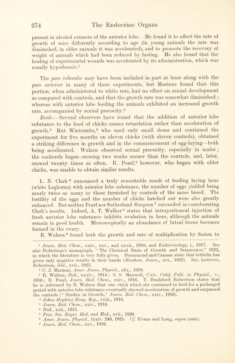 present in alcohol extracts of the anterior lobe. He found it to affect the rate of growth of mice differently according to age (in young animals the rate was diminished, in older animals it was accelerated), and to promote the recovery of weight of animals which had been reduced by fasting. He also found that the healing of experimental wounds was accelerated by its administration, which was usually hypodermic.^ The fars tuberalis may have been included in part at least along with the pars anterior in many of these experiments, but Marinus found that this portion, when administered to white rats, had no effect on sexual development as compared with controls, and that the growth rate was somewhat diminished ; whereas with anterior lobe feeding the animals exhibited an increased growth rate, accompanied by sexual precocity.^ Birds.—Several observers have found that the addition of anterior lobe substance to the food of chicks causes retardation rather than acceleration of growth.^ But Winternitz,^ who used only small doses and continued the experiment for five months on eleven chicks (with eleven controls), obtained a striking difference in growth and in the commencement of egg-laying—both being accelerated. Wulzen observed sexual precocity, especially in males ; the cockerels began crowdng two weeks sooner than the controls, and, later, crowed twenty times as often. R. Pearl,^ however, who began with older chicks, was unable to obtain similar results. L. N. Clark ^ announced a truly remarkable result of feeding laying hens (white Leghorns) with anterior lobe substance, the number of eggs yielded being nearly twice as many as those furnished by controls of the same breed. The fertility of the eggs and the number of chicks hatched out were also greatly enhanced. But neither Pearl nor Sutherland Simpson succeeded in corroborating Clark’s results. Indeed, A. T. Walker^ states that intraperitoneal injection of fresh anterior lobe substance inhibits ovulation in hens, although the animals remain in good health. Microscopically an abundance of luteal tissue becomes formed in the ovary. R. Wulzen^ found both the growth and rate of multiplication by fission to 1 Journ. Biol. Chem., xxiv., xxv., and xxvii., 1916, and E7idocri7iology, i., 1917. See also Robertson’s monograph, “ The Chemical Basis of Growth and Senescence,” 1923, in which the literature is very fully given. Drummond and Canaan state that tethelin has given only negative results in their hands {Biochem. JouTTfi., xvi., 1922). See, however, Robertson, ihid., xvii., 1923. 2 C. J. Marinus, Amer. Joutti. Physiol., xlix., 1919. R. Wulzen, Ibid., xxxiv., 1914 ; S. S. Maxwell, Univ. Calif. Publ. hi Physiol., v., 1916 ; R. Pearl, Journ. Biol. Chem., xxiv., 1916. T. Brailsford Robertson states that he is informed by R. Wulzen that one chick which she continued to feed for a prolonged period with anterior lobe substance eventually showed acceleration of growth and surpassed the controls (“ Studies in Growth,” Journ. Biol. Chem., xxiv., 1916). ^ Johns Hopkins Hosp. Rep., xviii., 1916. ^ Journ. Biol. Chem., xxiv., 1916. ^ Ibid., xxii., 1915. Proc. Soc. Exper. Biol, and Med., xvii., 1920. ® Amer. Journ. Physiol., Ixxiv. 249, 1925. Cf. Evans and Long, supra (rats). ® Journ. Biol. Chem., xxv., 1916.