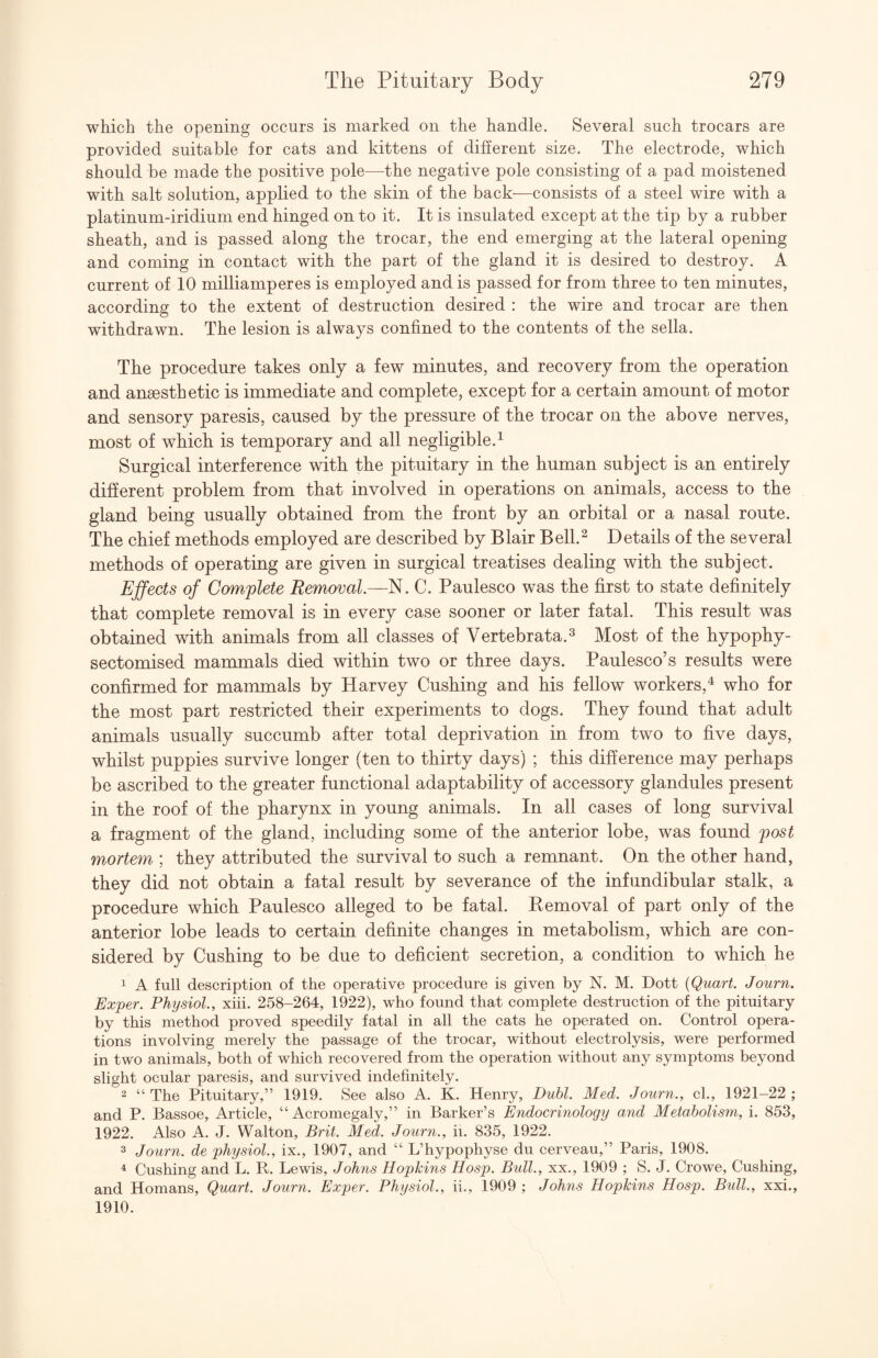 which the opening occurs is marked on the handle. Several such trocars are provided suitable for cats and kittens of different size. The electrode, which should be made the positive pole—the negative pole consisting of a pad moistened with salt solution, applied to the skin of the back—consists of a steel wire with a platinum-iridium end hinged on to it. It is insulated except at the tip by a rubber sheath, and is passed along the trocar, the end emerging at the lateral opening and coming in contact with the part of the gland it is desired to destroy. A current of 10 milliamperes is employed and is passed for from three to ten minutes, according to the extent of destruction desired : the wire and trocar are then withdrawn. The lesion is always confined to the contents of the sella. The procedure takes only a few minutes, and recovery from the operation and anaesthetic is immediate and complete, except for a certain amount of motor and sensory paresis, caused by the pressure of the trocar on the above nerves, most of which is temporary and all negligible.^ Surgical interference with the pituitary in the human subject is an entirely different problem from that involved in operations on animals, access to the gland being usually obtained from the front by an orbital or a nasal route. The chief methods employed are described by Blair Bell.^ Details of the several methods of operating are given in surgical treatises dealing with the subject. Effects of C(mplete Removal.—N. C. Paulesco was the first to state definitely that complete removal is in every case sooner or later fatal. This result was obtained with animals from all classes of Vertebrata.^ Most of the hypophy- sectomised mammals died within two or three days. Paulesco’s results were confirmed for mammals by Harvey Cushing and his fellow workers,^ who for the most part restricted their experiments to dogs. They found that adult animals usually succumb after total deprivation in from two to five days, whilst puppies survive longer (ten to thirty days) ; this difference may perhaps be ascribed to the greater functional adaptability of accessory glandules present in the roof of the pharynx in young animals. In all cases of long survival a fragment of the gland, including some of the anterior lobe, was found post mortem.; they attributed the survival to such a remnant. On the other hand, they did not obtain a fatal result by severance of the infundibular stalk, a procedure which Paulesco alleged to be fatal. Kemoval of part only of the anterior lobe leads to certain definite changes in metabolism, which are con¬ sidered by Cushing to be due to deficient secretion, a condition to which he ^ A full description of the operative procedure is given by N. M. Dott {Quart. Journ. Exper. Physiol., xiii. 258-264, 1922), who found that complete destruction of the pituitary by this method proved speedily fatal in all the cats he operated on. Control opera¬ tions involving merely the passage of the trocar, without electrolysis, were performed in two animals, both of which recovered from the operation without any symptoms beyond slight ocular paresis, and survived indefinitely. 2 “The Pituitary,” 1919. See also A. K. Henry, Duhl. Med. Journ., cl., 1921-22; and P. Bassoe, Article, “Acromegaly,” in Barker’s Endocrinology and Metabolism, i. 853, 1922. Also A. J. Walton, Brit. Med. Journ., ii. 835, 1922. 3 Journ. de physiol., ix., 1907, and “ L’hypophyse du cerveau,” Paris, 1908. ^ Cushing and L. R. Lewis, Johns Hopkins Hosp. Bull., xx., 1909 ; S. J. Crowe, Cushing, and Homans, Quart. Journ. Exper. Physiol., ii., 1909 ; Johns Hopkins Hosp. Bull., xxi., 1910.