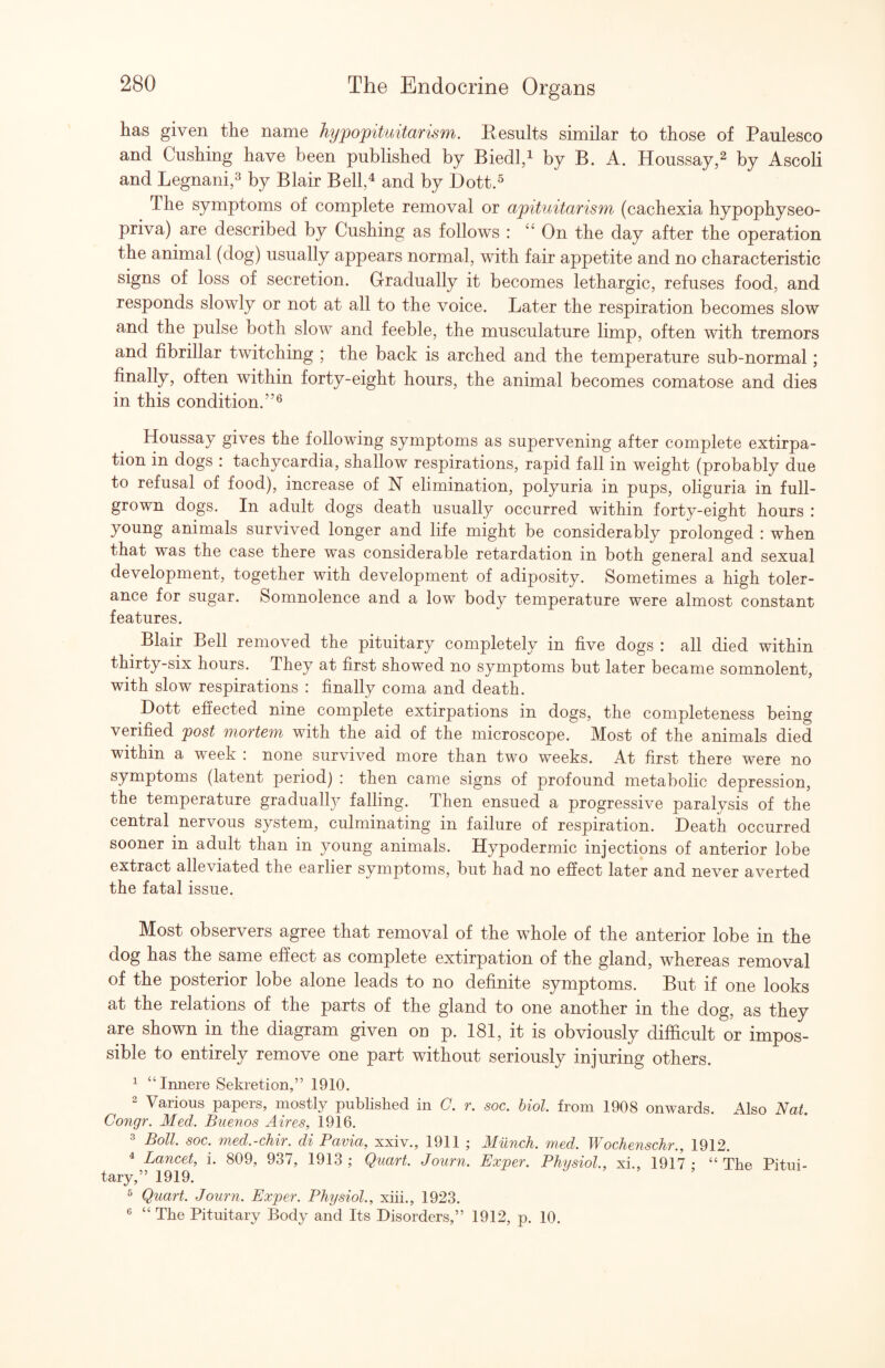 has given the name hyfojpituitarism. Results similar to those of Paulesco and Cushing have been published by Biedld by B. A. Houssay,^ by Ascoli and Legnani,^ by Blair Bell,^ and by Dott.^ The symptoms of complete removal or apituitarism (cachexia hypophyseo- priva) are described by Cushing as follows : “ On the day after the operation the animal (dog) usually appears normal, with fair appetite and no characteristic signs of loss of secretion. Gradually it becomes lethargic, refuses food, and responds slowly or not at all to the voice. Later the respiration becomes slow and the pulse both slow and feeble, the musculature limp, often with tremors and fibrillar twitching ; the back is arched and the temperature sub-normal; finally, often within forty-eight hours, the animal becomes comatose and dies in this condition.”® Houssay gives the following symptoms as supervening after complete extirpa¬ tion in dogs : tachycardia, shallow respirations, rapid fall in weight (probably due to refusal of food), increase of N elimination, polyuria in pups, oliguria in full- grown dogs. In adult dogs death usually occurred within forty-eight hours : young animals survived longer and life might be considerably prolonged : when that was the case there was considerable retardation in both general and sexual development, together with development of adiposity. Sometimes a high toler¬ ance for sugar. Somnolence and a low body temperature were almost constant features. Blair Bell removed the pituitary completely in five dogs : all died within thirty-six hours. They at first showed no symptoms but later became somnolent, with slow respirations : finally coma and death. Dott effected nine complete extirpations in dogs, the completeness being verified post moTtem with the aid of the microscope. Most of the animals died within a week : none survived more than two weeks. At first there were no symptoms (latent period) : then came signs of profound metabolic depression, the temperature graduall}^ falling. Then ensued a progressive paralysis of the central nervous system, culminating in failure of respiration. Death occurred sooner in adult than in young animals. Hypodermic injections of anterior lobe extract alleviated the earlier symptoms, but had no effect later and never averted the fatal issue. Most observers agree that removal of the whole of the anterior lobe in the dog has the same effect as complete extirpation of the gland, whereas removal of the posterior lobe alone leads to no definite symptoms. But if one looks at the relations of the parts of the gland to one another in the dog, as they are shown in the diagram given on p. 181, it is obviously difficult or impos¬ sible to entirely remove one part without seriously injuring others. ^ “ Innere Sekretion,” 1910. 2 Various papers, mostly published in C. r. soc. hiol. from 1908 onwards. Also Nat. Congr. Med. Buenos Aires, 1916. 2 Boll. soc. med.-ehir. di Pavia, xxiv., 1911 ; Milnch. med. Wochenschr., 1912. ^ Lancet, i. 809, 937, 1913 ; Quart. Journ. Exper. Physiol., xi., 1917 ; “ The Pitui¬ tary,” 1919. ^ Quart. Journ. Exper. Physiol., xiii., 1923. ® “ The Pituitary Body and Its Disorders,” 1912, p. 10.