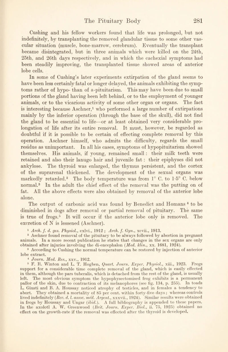 Cushing and his fellow workers found that life was prolonged, but not indefinitely, by transplanting the removed glandular tissue to some other vas¬ cular situation (muscle, bone-marrow, cerebrum). Eventually the transplant became disintegrated, but in three animals which were killed on the 24th, 25th, and 26th days respectively, and in which the cachexial symptoms had been steadily improving, the transplanted tissue showed areas of anterior lobe cells. In some of Cushing’s later experiments extirpation of the gland seems to have been less certainly fatal or longer delayed, the animals exhibiting the symp¬ toms rather of hypo- than of a-pituitarism. This may have been due to small portions of the gland having been left behind, or to the employment of younger animals, or to the vicarious activity of some other organ or organs. The fact is interesting because Aschner,^ who performed a large number of extirpations mainly by the inferior operation (through the base of the skull), did not find the gland to be essential to life—or at least obtained very considerable pro¬ longation of life after its entire removal. It must, however, be regarded as doubtful if it is possible to be certain of effecting complete removal by this operation. Aschner himself, who admits the difficulty, regards the small residue as unimportant. In all his cases, symptoms of hypopituitarism showed themselves. His animals, if young, remained small : their milk teeth were retained and also their lanugo hair and juvenile fat : their epiphyses did not ankylose. The thyroid was enlarged, the thymus persistent, and the cortex of the suprarenal thickened. The development of the sexual organs was markedly retarded.^ The body temperature was from 1° C. to T5° C. below normal. 2 In the adult the chief effect of the removal was the putting on of fat. All the above effects were also obtained by removal of the anterior lobe alone. The output of carbonic acid was found by Benedict and Homans ^ to be diminished in dogs after removal or partial removal of pituitary. The same is true of frogs.^ It will occur if the anterior lobe only is removed. The excretion of N is lessened (Aschner). ^ Arch. /. d. ges. Physiol., cxlvi., 1912 ; Arch. f. Gyn., xcvii., 1913. 2 Aschner found removal of the pituitary to be always followed by abortion in pregnant animals. In a more recent publication he states that changes in the sex organs are only obtained after injuries involving the di-encephalon {Med. klin., xx. 1681, 1924). ^ According to Cushing the normal temperature can be restored by injection of anterior lobe extract. ^ Journ. Med. Res., xxv., 1912. ^ F. R. Winton and L. T. Hogben, Quart. Journ. Exper. Physiol., xiii., 1923. Frogs support for a considerable time complete removal of the gland, which is easily effected in them, although the pars tuberalis, which is detached from the rest of the gland, is usually left. The most obvious symptom the hypophysectomised frog exhibits is a permanent pallor of the skin, due to contraction of its melanophores (see fig. 134, p. 255). In toads L. Giusti and B. A. Houssay noticed atrophy of testicles, and in females a tendency to abort. They obtained a mortality of 85 per cent, within forty-five days ; whereas controls lived indefinitely {Rev. d. 1. assoc, rued. Argent., xxxvii., 1924). Similar results were obtained in frogs by Houssay and Ungar {ibid.). A full bibliography is appended to these papers. In the axolotl A. W. Greenwood {Brit. Journ. Exper. Biol., ii. 75, 1925) obtained no effect on the growth-rate if the removal was effected after the thyroid is developed.