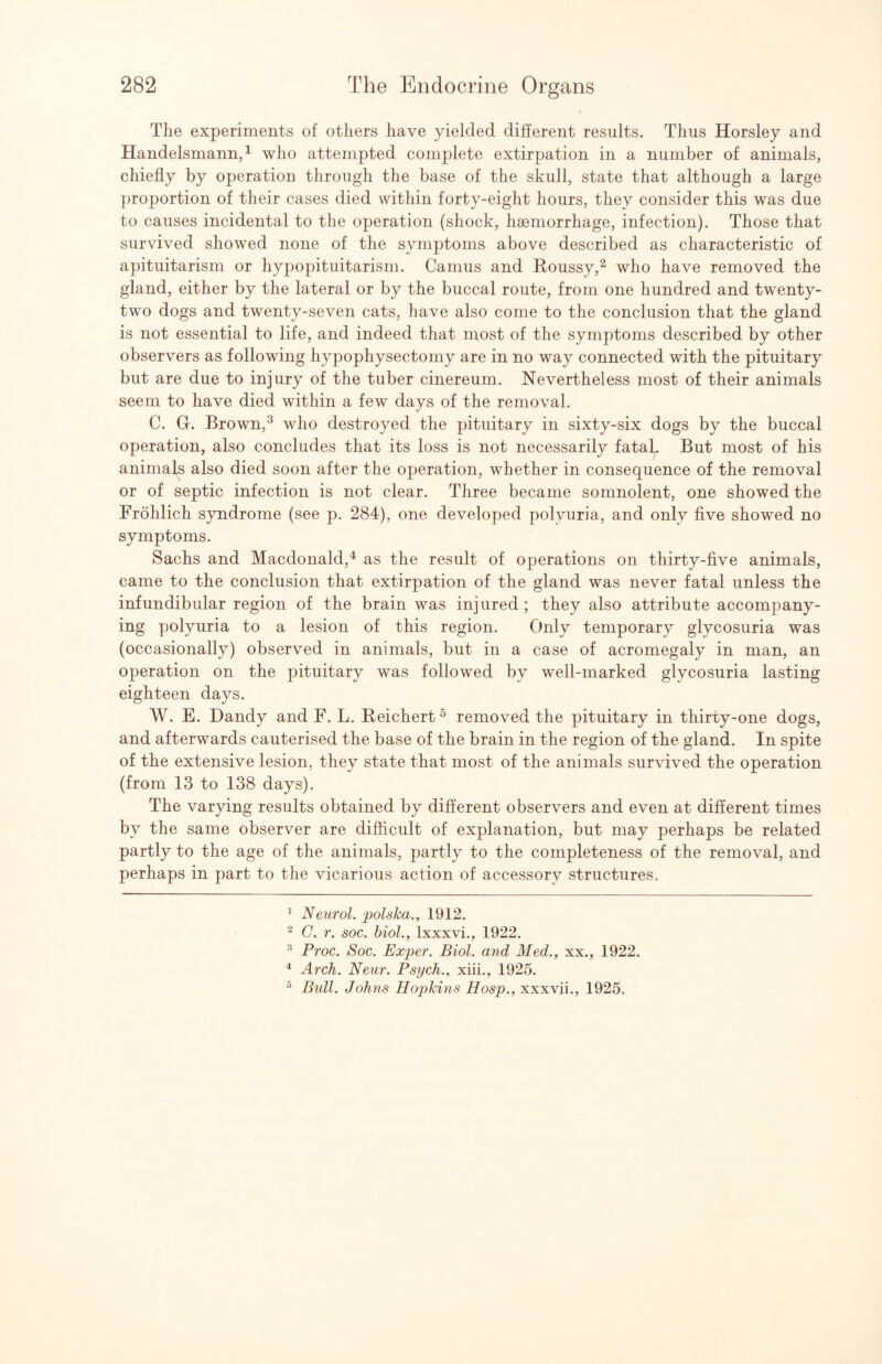 The experiments of others have yielded different results. Thus Horsley and Handelsmannd who attempted complete extirpation in a number of animals, chiefly by operation through the base of the skull, state that although a large proportion of their cases died within forty-eight hours, they consider this was due to causes incidental to the operation (shock, hsemorrhage, infection). Those that survived showed none of the symptoms above described as characteristic of apituitarism or hypopituitarism. Camus and Roussy,^ who have removed the gland, either by the lateral or by the buccal route, from one hundred and twenty- two dogs and twenty-seven cats, have also come to the conclusion that the gland is not essential to life, and indeed that most of the symptoms described by other observers as following hypophysectomy are in no way connected with the pituitary but are due to injury of the tuber cinereum. Nevertheless most of their animals seem to have died within a few days of the removal. C. Gr. Brown,^ who destroyed the pituitary in sixty-six dogs by the buccal operation, also concludes that its loss is not necessarily fatal,. But most of his animals also died soon after the operation, whether in consequence of the removal or of septic infection is not clear. Three became somnolent, one showed the Frohlich syndrome (see p. 284), one developed polyuria, and only five showed no symptoms. Sachs and Macdonald,^ as the result of operations on thirty-five animals, came to the conclusion that extirpation of the gland was never fatal unless the infundibular region of the brain was injured ; they also attribute accompany¬ ing polyuria to a lesion of this region. Only temporary glycosuria was (occasionally) observed in animals, but in a case of acromegaly in man, an operation on the pituitary was followed by well-marked glycosuria lasting eighteen days. W. E. Dandy and F. L. Reichert ^ removed the pituitary in thirty-one dogs, and afterwards cauterised the base of the brain in the region of the gland. In spite of the extensive lesion, they state that most of the animals survived the operation (from 13 to 138 days). The varying results obtained by different observers and even at different times by the same observer are difficult of explanation, but may perhaps be related partly to the age of the animals, partly to the completeness of the removal, and perhaps in part to the vicarious action of accessory structures. ^ Neurol, polska., 1912. C. r. soc. hiol., Ixxxvi., 1922. ^ Proc. Soc. Exper. Biol, and Med., xx., 1922. ^ Arch. Neur. Psych., xiii., 1925. ^ Bidl. Johns Hopkins Hosp., xxxvii., 1925.