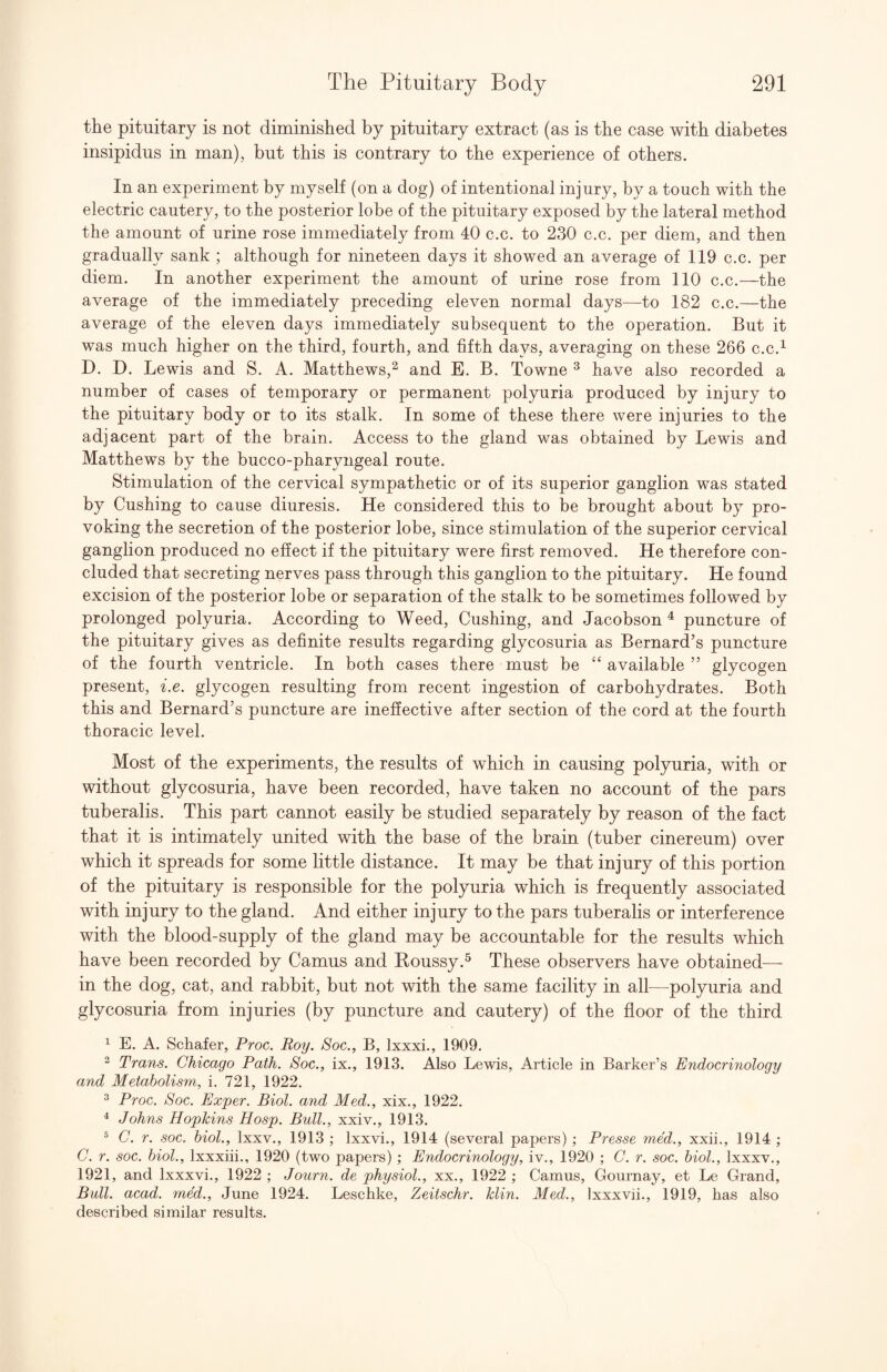 the pituitary is not diminished by pituitary extract (as is the case with diabetes insipidus in man), but this is contrary to the experience of others. In an experiment by myself (on a dog) of intentional injury, by a touch with the electric cautery, to the posterior lobe of the pituitary exposed by the lateral method the amount of urine rose immediately from 40 c.c. to 230 c.c. per diem, and then gradually sank ; although for nineteen days it showed an average of 119 c.c. per diem. In another experiment the amount of urine rose from 110 c.c.—the average of the immediately preceding eleven normal days—to 182 c.c.—the average of the eleven days immediately subsequent to the operation. But it was much higher on the third, fourth, and fifth days, averaging on these 266 c.c.^ D. D. Lewis and S. A. Matthews,^ and E. B. Towne ^ have also recorded a number of cases of temporary or permanent polyuria produced by injury to the pituitary body or to its stalk. In some of these there were injuries to the adjacent part of the brain. Access to the gland was obtained by Lewis and Matthews by the bucco-pharyngeal route. Stimulation of the cervical sympathetic or of its superior ganglion was stated by Cushing to cause diuresis. He considered this to be brought about by pro¬ voking the secretion of the posterior lobe, since stimulation of the superior cervical ganglion produced no effect if the pituitary were first removed. He therefore con¬ cluded that secreting nerves pass through this ganglion to the pituitary. He found excision of the posterior lobe or separation of the stalk to be sometimes followed by prolonged polyuria. According to Weed, Cushing, and Jacobson ^ puncture of the pituitary gives as definite results regarding glycosuria as Bernard’s puncture of the fourth ventricle. In both cases there must he “ available ” glycogen present, i.e. glycogen resulting from recent ingestion of carbohydrates. Both this and Bernard’s puncture are ineffective after section of the cord at the fourth thoracic level. Most of the experiments, the results of which in causing polyuria, with or without glycosuria, have been recorded, have taken no account of the pars tuberalis. This part cannot easily be studied separately by reason of the fact that it is intimately united with the base of the brain (tuber cinereum) over which it spreads for some little distance. It may be that injury of this portion of the pituitary is responsible for the polyuria which is frequently associated with injury to the gland. And either injury to the pars tuberalis or interference with the blood-supply of the gland may be accountable for the results which have been recorded by Camus and Houssy.^ These observers have obtained— in the dog, cat, and rabbit, but not with the same facility in all^—^polyuria and glycosuria from injuries (by puncture and cautery) of the floor of the third ^ E. A. Schafer, Proc. Roy. Soc., B, Ixxxi., 1909. “ Trans. Chicago Path. Soc., ix., 1913. Also Lewis, Article in Barker’s Endocrinology and Metabolism, i. 721, 1922. ^ Proc. Soc. Exper. Biol, and Med., xix., 1922. ^ Johns Hopkins Hosp. Bull., xxiv., 1913. ® C. r. soc. hiol., Ixxv., 1913 ; Ixxvi., 1914 (several papers) ; Presse med., xxii., 1914 ; C. r. soc. hiol., Ixxxiii., 1920 (two papers) ; Endocrinology, iv., 1920 ; C. r. soc. hiol., Ixxxv., 1921, and Ixxxvi., 1922 ; Journ. de physiol., xx., 1922 ; Camus, Gournay, et Le Grand, Bull. acad. med., June 1924, Leschke, Zeitschr. klin. Med., Ixxxvii., 1919, has also described similar results.