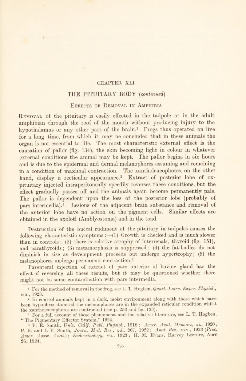 THE PITUITAKY BODY (omtinued) Effects of Removal in Amphibia Removal of the pituitary is easily effected in the tadpole or in the adult amphibian through the roof of the mouth without producing injury to the hypothalamus or any other part of the braind Frogs thus operated on live for a long time, from which it may be concluded that in these animals the organ is not essential to life. The most characteristic external ehect is the causation of pallor (fig. 134), the skin becoming light in colour in whatever external conditions the animal may be kept. The pallor begins in six hours and is due to the epidermal and dermal melanophores assuming and remaining in a condition of maximal contraction. The xantholeucophores, on the other hand, display a recticular appearance.^ Extract of posterior lobe of ox- pituitary injected intraperitoneally speedily reverses these conditions, but the ehect gradually passes oh and the animals again become permanently pale. The pallor is dependent' upon the loss of the posterior lobe (probably of pars intermedia).^ Lesions of the adjacent brain substance and removal of the anterior lobe have no action on the pigment cells. Similar ehects are obtained in the axolotl (Amblyostoma) and in the toad. Destruction of the buccal rudiment of the pituitary in tadpoles causes the following characteristic symptoms (1) Growth is checked and is much slower than in controls ; (2) there is relative atrophy of interrenals, thyroid (fig. 151), and parathyroids ; (3) metamorphosis is suppressed ; (4) the fat-bodies do not diminish in size as development proceeds but undergo hypertrophy; (5) the melanophores undergo permanent contraction.^ Parenteral injection of extract of pars anterior of bovine gland has the efiect of reversing all these results, but it may be questioned whether there might not be some contamination with pars intermedia. 1 For the method of removal in the frog, see L. T. Hogben, Quart. Journ. Exper. Physiol, y xiii., 1923. 2 In control animals kept in a dark, moist environment along with those which have been hypophysectomised the melanophores are in the expanded reticular condition whilst the xantholeucophores are contracted (see p. 253 and fig. 133). ^ For a full account of these phenomena and the relative literature, see L. T. Hogben, “ The Pigmentary Effector System,” 1924. ^ P. E. Smith, Univ. Calif. Publ. Physiol., 1918 ; Amer. Anat. Memoirs, xi., 1920 ; P. E. and I. P. Smith, Journ. Med. Bes., xiii. 267, 1922 ; Anat. Bee., xxv., 1923 {Proc. Amer. Assoc. Anat.) ; Endocrinology, vii., 1923 ; H. M. Evans, Harvey Lecture, April 26, 1924.
