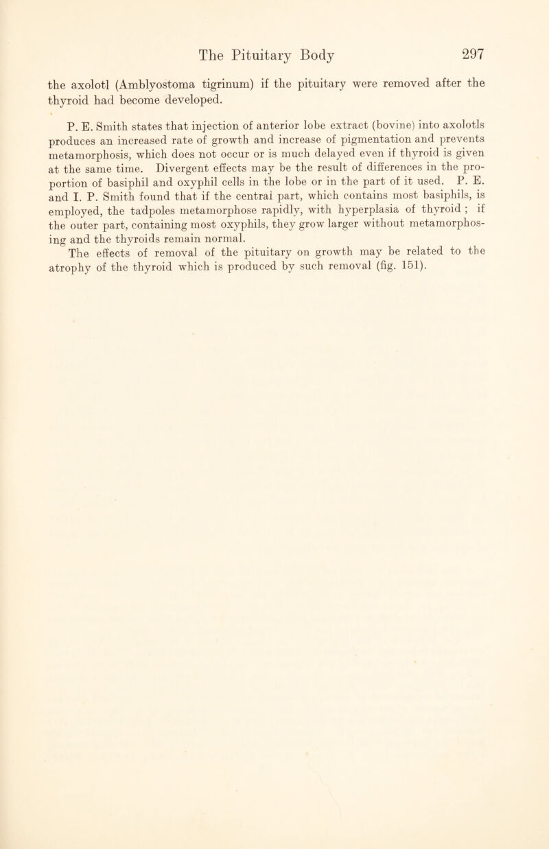 the axolotl (Amblyostoma tigrinum) if the pituitary were removed after the thyroid had become developed. P. E. Smith states that injection of anterior lobe extract (bovine) into axolotls produces an increased rate of growth and increase of pigmentation and prevents metamorphosis, which does not occur or is much delayed even if thyroid is given at the same time. Divergent effects may be the result of difierences in the pro¬ portion of basiphil and oxyphil cells in the lobe or in the part of it used. P. E. and I. P. Smith found that if the central part, which contains most basiphils, is employed, the tadpoles metamorphose rapidly, with hyperplasia of thyroid ; if the outer part, containing most oxyphils, they grow larger without metamorphos¬ ing and the thyroids remain normal. The effects of removal of the pituitary on growth may be related to the atrophy of the thyroid which is produced by such removal (fig. 151).