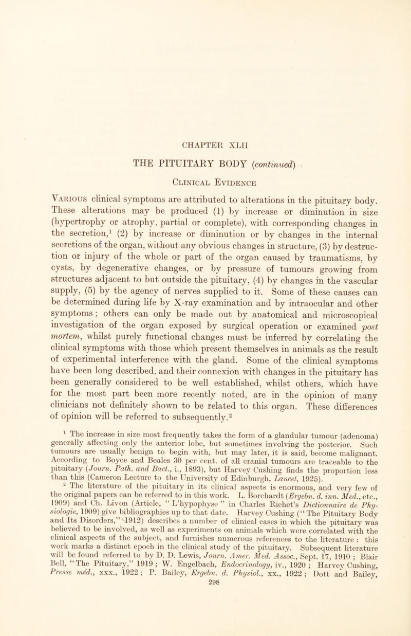 THE PITUITARY BODY [continued) Clinical Evidence Various clinical symptoms are attributed to alterations in the pituitary body. These alterations may be produced (1) by increase or diminution in size (hypertrophy or atrophy, partial or complete), with corresponding changes in the secretion, 1 (2) by increase or diminution or by changes in the internal secretions of the organ, without any obvious changes in structure, (3) by destruc¬ tion or injury of the whole or part of the organ caused by traumatisms, by cysts, by degenerative changes, or by pressure of tumours growing from structures adjacent to but outside the pituitary, (4) by changes in the vascular supply, (5) by the agency of nerves supplied to it. Some of these causes can be determined during life by X-ray examination and by intraocular and other symptoms ; others can only be made out by anatomical and microscopical investigation of the organ exposed by surgical operation or examined fost mortem, whilst purely functional changes must be inferred by correlating the clinical symptoms with those which present themselves in animals as the result of experimental interference with the gland. Some of the clinical symptoms have been long described, and their connexion with changes in the pituitary has been generally considered to be well established, whilst others, which have for the most part been more recently noted, are in the opinion of many clinicians not definitely shown to be related to this organ. These differences of opinion will be referred to subsequently. ^ 1 The increase in size most frequently takes the form of a glandular tumour (adenoma) generally affecting only the anterior lobe, but sometimes involving the posterior. Such tumours are usually benign to begin with, but may later, it is said, become mahgnant. According to Boyce and Beales 30 per cent, of all cranial tumours are traceable to the pituitary {Journ. Path, and Pact, i., 1893), but Harvey Cushing finds the proportion less than this (Cameron Lecture to the University of Edinburgh, Lancet, 1925). ^ The literature of the pituitary in its clinical aspects is enormous, and very few of the original papers can be referred to in this work. L. Borchardt {Ergebn. d. inn. Med., etc., 1909) and Ch. Livon (Article, “ L’hypophyse ” in Charles Richet’s Dictionnaire de Phy- siologie, 1909) give bibliographies up to that date. Harvey Cushing (“ The Pituitary Body and Its Disorders, 4912) describes a number of clinical cases in which the pituitary was believed to be involved, as well as experiments on animals which were correlated with the clinical aspects of the subject, and furnishes numerous references to the literature : this work marks a distinct epoch in the clinical study of the pituitary. Subsequent literature will be found referred to by D. D. Lewis, Journ. Amer. Med. Assoc., Sept. 17, 1910 ; Blair Bell, The Pituitary, ’ 1919 ; W. Engelbach, Endocrinology, iv., 1920 ; Harvey Cushing, Presse med., xxx., 1922 ; P. Bailey, Ergebn. d. Physiol., xx., 1922 ; Dott and Bailey,