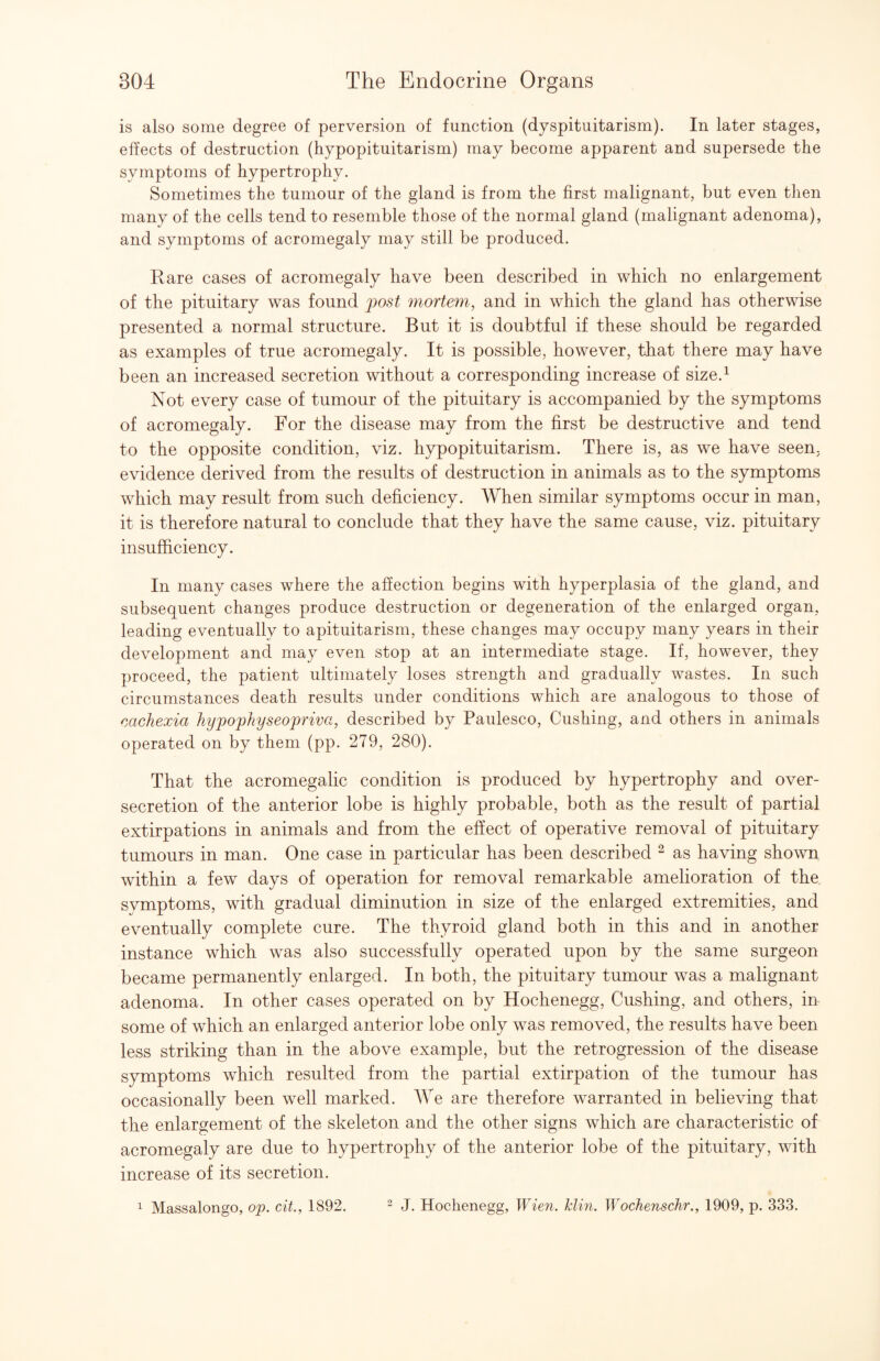 is also some degree of perversion of function (dyspituitarism). In later stages, effects of destruction (hypopituitarism) may become apparent and supersede the symptoms of hypertrophy. Sometimes the tumour of the gland is from the first malignant, but even then many of the cells tend to resemble those of the normal gland (malignant adenoma), and symptoms of acromegaly may still be produced. Rare cases of acromegaly have been described in which no enlargement of the pituitary was found jjost mortem^ and in which the gland has otherwise presented a normal structure. But it is doubtful if these should be regarded as examples of true acromegaly. It is possible, however, that there may have been an increased secretion without a corresponding increase of size.^ Not every case of tumour of the pituitary is accompanied by the symptoms of acromegaly. For the disease may from the first be destructive and tend to the opposite condition, viz. hypopituitarism. There is, as we have seen, evidence derived from the results of destruction in animals as to the symptoms which may result from such deficiency. When similar symptoms occur in man, it is therefore natural to conclude that they have the same cause, viz. pituitary insufficiency. In many cases where the affection begins with hyperplasia of the gland, and subsequent changes produce destruction or degeneration of the enlarged organ, leading eventually to apituitarism, these changes may occupy many years in their development and may even stop at an intermediate stage. If, however, they proceed, the patient ultimately loses strength and gradually wastes. In such circumstances death results under conditions which are analogous to those of mchexia hyfophyseojpriva, described by Paulesco, Cushing, and others in animals operated on by them (pp. 279, 280). That the acromegalic condition is produced by hypertrophy and over¬ secretion of the anterior lobe is highly probable, both as the result of partial extirpations in animals and from the efiiect of operative removal of pituitary tumours in man. One case in particular has been described ^ as having shown within a few days of operation for removal remarkable amelioration of the symptoms, with gradual diminution in size of the enlarged extremities, and eventually complete cure. The thyroid gland both in this and in another instance which was also successfully operated upon by the same surgeon became permanently enlarged. In both, the pituitary tumour was a malignant adenoma. In other cases operated on by Hochenegg, Cushing, and others, in some of which an enlarged anterior lobe only was removed, the results have been less striking than in the above example, but the retrogression of the disease symptoms which resulted from the partial extirpation of the tumour has occasionally been well marked. We are therefore warranted in believing that the enlargement of the skeleton and the other signs which are characteristic of acromegaly are due to hypertrophy of the anterior lobe of the pituitary, with increase of its secretion. ^ Massalongo, op. cit., 1892. ^ J. Hochenegg, Wien. klin. Wochenschr., 1909, p. 333.