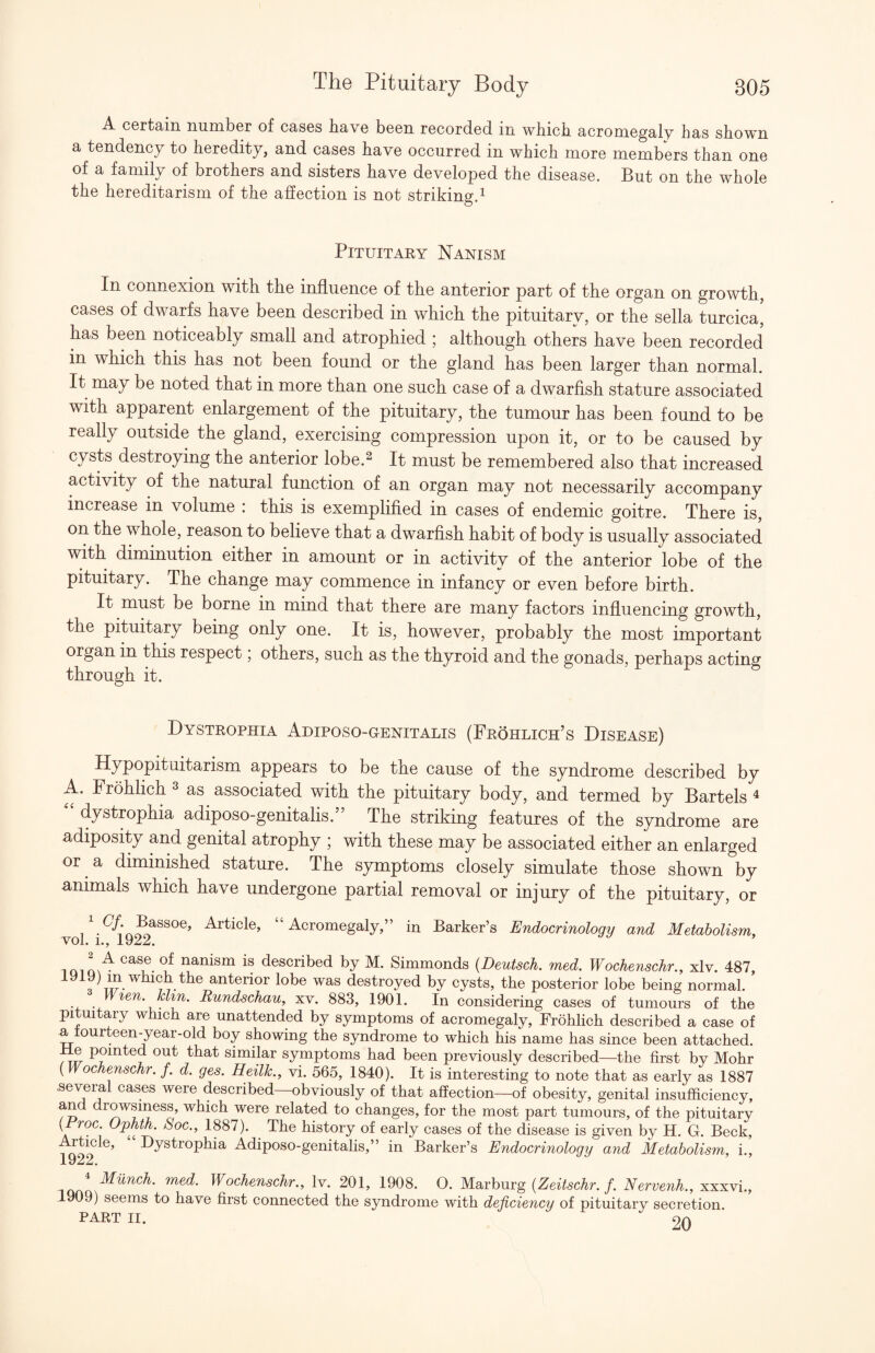 A certain number of cases have been recorded in which acromegaly has shown a tendency to heredity, and cases have occurred in which more members than one of a family of brothers and sisters have developed the disease. But on the whole the hereditarism of the afiection is not striking.^ PiTuiTAEY Nanism In connexion with the influence of the anterior part of the organ on growth, cases of dwarfs have been described in which the pituitary, or the sella turcica, has been noticeably small and atrophied ; although others have been recorded in which this has not been found or the gland has been larger than normal. It may be noted that in more than one such case of a dwarfish stature associated with apparent enlargement of the pituitary, the tumour has been found to be really outside the gland, exercising compression upon it, or to be caused by cysts destroying the anterior lobe.^ It must be remembered also that increased activity of the natural function of an organ may not necessarily accompany increase in volume : this is exemplified in cases of endemic goitre. There is, on the whole, reason to believe that a dwarfish habit of body is usually associated with diminution either in amount or in activity of the anterior lobe of the pituitary. The change may commence in infancy or even before birth. It must be borne in mind that there are many factors influencing growth, the pituitary being only one. It is, however, probably the most important organ in this respect; others, such as the thyroid and the gonads, perhaps acting through it. Dystrophia Adiposo-genitalis (Frohlich’s Disease) Hypopituitarism appears to be the cause of the syndrome described by A. Frohhch ^ as associated with the pituitary body, and termed by Bartels ^ dystrophia adiposo-genitalis.” The striking features of the syndrome are adiposity and genital atrophy ; with these may be associated either an enlarged or a diminished stature. The symptoms closely simulate those shown by animals which have undergone partial removal or injury of the pituitary, or Article, “Acromegaly,” in Barker’s Endocrinology and Metabolism, yOI* l.j described by M. Simmonds {Deutsch. med. Wochenschr., xlv. 487, 1919) m which the anterior lobe was destroyed by cysts, the posterior lobe being normal. Wien. kUn. Rundschau, xv. 883, 1901. In considering cases of tumours of the pituitary which are unattended by symptoms of acromegaly, Frohlich described a case of a lourteen-year-old boy showing the syndrome to which his name has since been attached. Me pointed out that similar symptoms had been previously described—the first bv Mohr {Wochenschr. f. d. ges. Heilk., vi. 565, 1840). It is interesting to note that as early as 1887 several cases were described—obviously of that affection—of obesity, genital insufficiency, and drowsiness, which were related to changes, for the most part tumours, of the pituitarv ( roc. Ophth. Soc., 1887). The history of early cases of the disease is given by H. G. Beck, ^ys^rophia Adiposo-genitalis,” in Barker’s Endocrinology and Metabolism, i.. Munch, med. Wochenschr., Iv. 201, 1908. 0. M.d,ihm:g {Zeitschr. f. Nervenh., x.x.x.\i., 1909) seems to have first connected the syndrome with deficiency of pituitary secretion. PART II. 9n