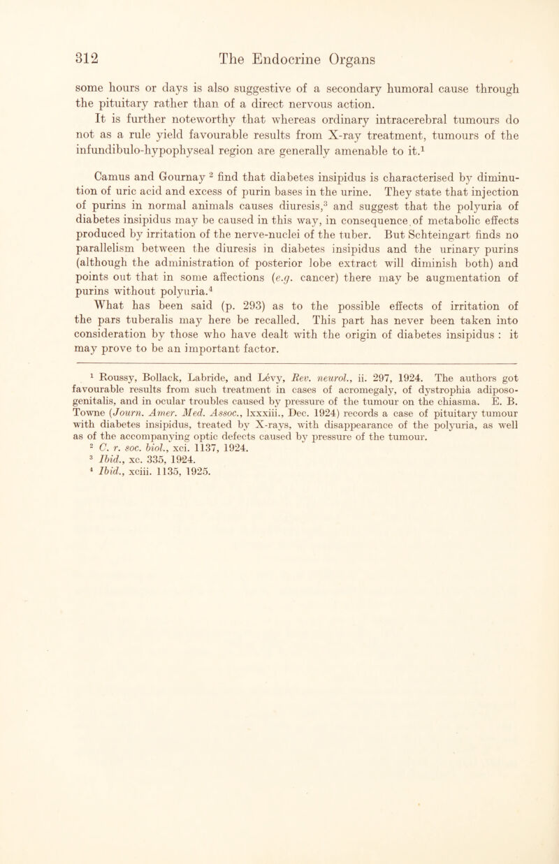 some hours or days is also suggestive of a secondary humoral cause through the pituitary rather than of a direct nervous action. It is further noteworthy that whereas ordinary intracerebral tumours do not as a rule yield favourable results from X-ray treatment, tumours of the infundibulo-hypophyseal region are generally amenable to it.^ Camus and Gournay ^ find that diabetes insipidus is characterised by diminu¬ tion of uric acid and excess of purin bases in the urine. They state that injection of purins in normal animals causes diuresis,^ and suggest that the polyuria of diabetes insipidus may be caused in this way, in consequence.of metabolic effects produced by irritation of the nerve-nuclei of the tuber. But Schteingart finds no parallelism between the diuresis in diabetes insipidus and the urinary purins (although the administration of posterior lobe extract will diminish both) and points out that in some affections {e.g. cancer) there may be augmentation of purins without polyuria.^ What has been said (p. 293) as to the possible effects of irritation of the pars tuberalis may here be recalled. This part has never been taken into consideration by those who have dealt with the origin of diabetes insipidus : it may prove to be an important factor. ^ Roussy, Bollack, Labride, and Levy, Rev. neurol., ii. 297, 1924. The authors got favourable results from such treatment in cases of acromegaly, of dystrophia adiposo- genitalis, and in ocular troubles caused by pressure of the tumour on the chiasma. E. B. Towne {Journ. Amer. Med. Assoc., Ixxxiii., Dec. 1924) records a case of pituitary tumour with diabetes insipidus, treated by X-rays, with disappearance of the polyuria, as well as of the accompanving optic defects caused by pressure of the tumour. 2 C. r. soc. 6mZ.,Xci. 1137, 1924. ^ Ibid., xc. 335, 1924.
