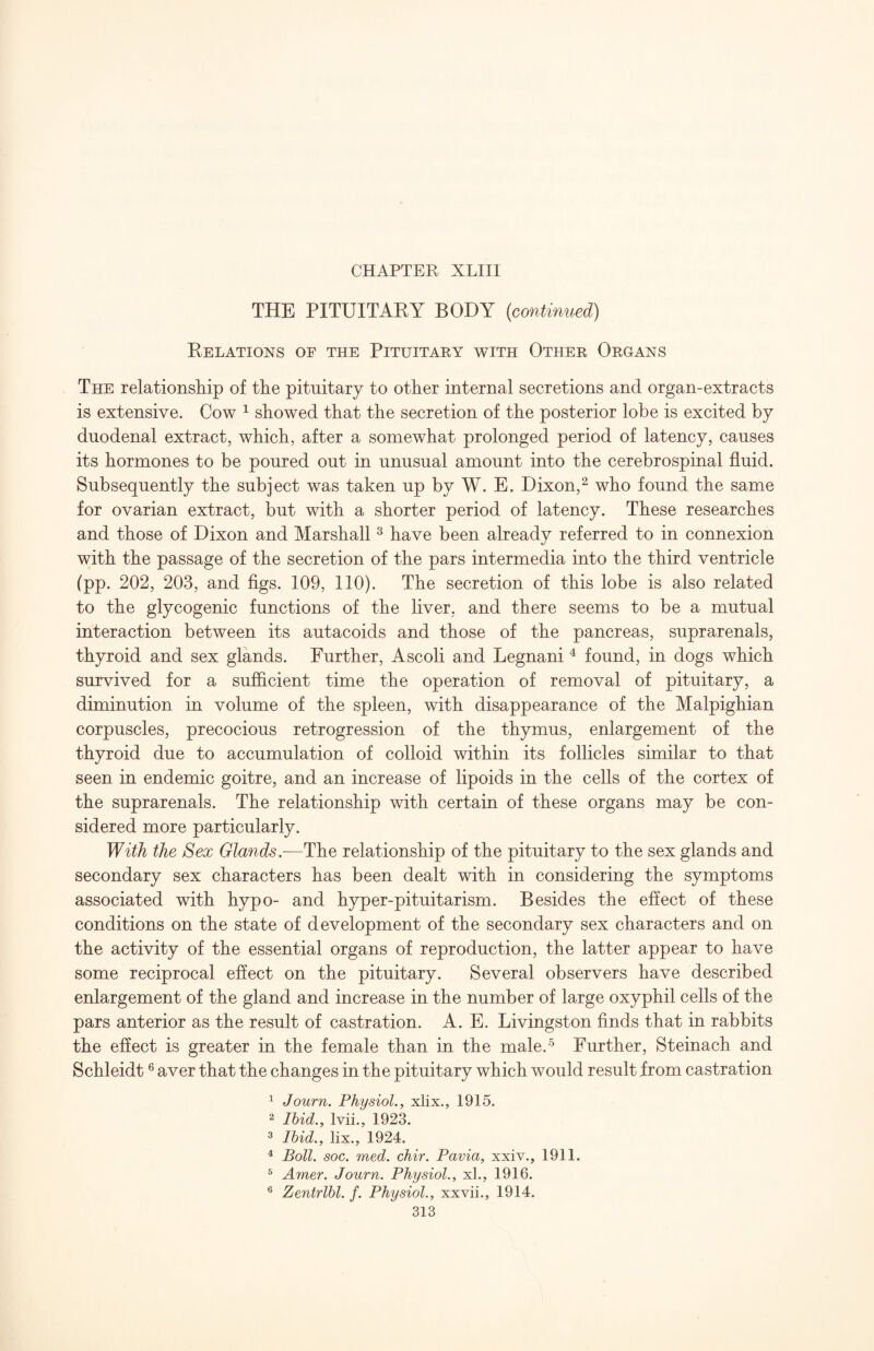 THE PITUITAKY BODY {continued) Kelations of the Pituitaey with Othee Oegans The relationsliip of the pituitary to other internal secretions and organ-extracts is extensive. Cow ^ showed that the secretion of the posterior lobe is excited by duodenal extract, which, after a somewhat prolonged period of latency, causes its hormones to be poured out in unusual amount into the cerebrospinal fluid. Subsequently the subject was taken up by W. E. Dixon,^ who found the same for ovarian extract, but with a shorter period of latency. These researches and those of Dixon and Marshall ^ have been already referred to in connexion with the passage of the secretion of the pars intermedia into the third ventricle (pp. 202, 203, and figs. 109, 110). The secretion of this lobe is also related to the glycogenic functions of the liver, and there seems to be a mutual interaction between its autacoids and those of the pancreas, suprarenals, thyroid and sex glands. Further, Ascoli and Legnani ^ found, in dogs which survived for a sufficient time the operation of removal of pituitary, a diminution in volume of the spleen, with disappearance of the Malpighian corpuscles, precocious retrogression of the thymus, enlargement of the thyroid due to accumulation of colloid within its follicles similar to that seen in endemic goitre, and an increase of lipoids in the cells of the cortex of the suprarenals. The relationship with certain of these organs may be con¬ sidered more particularly. With the Sex Glands,-—The relationship of the pituitary to the sex glands and secondary sex characters has been dealt with in considering the symptoms associated with hypo- and hyper-pituitarism. Besides the eflect of these conditions on the state of development of the secondary sex characters and on the activity of the essential organs of reproduction, the latter appear to have some reciprocal effect on the pituitary. Several observers have described enlargement of the gland and increase in the number of large oxyphil cells of the pars anterior as the result of castration. A. E. Livingston finds that in rabbits the eflect is greater in the female than in the male.-^ Further, Steinach and Schleidt ® aver that the changes in the pituitary which would result from castration ^ Journ. Physiol., xlix., 1915. 2 Ibid., Ivii., 1923. ^ Ibid., lix., 1924. ^ Boll. soc. med. chir. Pavia, xxiv., 1911. ® Amer. Journ. Physiol., xl., 1916. ® Zentrlbl. f. Physiol., xxvii., 1914.