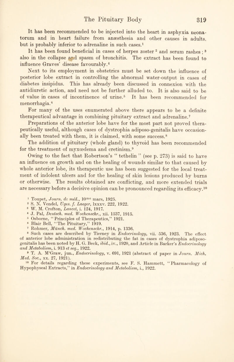 It has been recommended to be injected into the heart in asphyxia neona¬ torum and in heart failure from anaesthesia and other causes in adults, but is probably inferior to adrenaline in such cases. ^ It has been found beneficial in cases of herpes zoster ^ and serum rashes ; ^ also in the collapse a|id spasm of bronchitis. The extract has been found to influence Graves’ disease favourably.^ Next to its employment in obstetrics must be set down the influence of posterior lobe extract in controlling the abnormal water-output in cases of diabetes insipidus. This has already been discussed in connexion with the antidiuretic action, and need not be further alluded to. It is also said to be of value in cases of incontinence of urine. ^ It has been recommended for menorrhagia.® For many of the uses enumerated above there appears to be a definite therapeutical advantage in combining pituitary extract and adrenaline.'^ Preparations of the anterior lobe have for the most part not proved thera¬ peutically useful, although cases of dystrophia adiposo-genitalis have occasion¬ ally been treated with them, it is claimed, with some success.^ The addition of pituitary (whole gland) to thyroid has been recommended for the treatment of myxoedema and cretinism.^ Owing to the fact that Eobertson’s “ tethelin ” (see p. 273) is said to have an influence on growth and on the healing of wounds similar to that caused by whole anterior lobe, its therapeutic use has been suggested for the local treat¬ ment of indolent ulcers and for the healing of skin lesions produced by burns or otherwise. The results obtained are conflicting, and more extended trials are necessary before a decisive opinion can be pronounced regarding its efficacy. ^ Toupet, Journ. de med., 10°^® mars, 1925. 2 S. N. Vendel, Uges. f. Laeger, Ixxxv. 222, 1922. ^ W. M. Crofton, Lancet, i. 124, 1917. ^ J. Pal, Deutsch. med. Wochenschr., xii. 1537, 1915. ® Osborne, “Principles of Therapeutics,” 1921. ® Blair Bell, “The Pituitary,” 1919. ^ Rohmer, Milnch. med. Wochenschr., 1914, p. 1336. ® Such cases are described by Tierney in Endocrinology, vii. 536, 1923. The effect of anterior lobe administration in redistributing the fat in cases of dystrophia adiposo- genitalis has been noted by H. G. Beck, ibid., iv., 1920, and Article in Barker’s Endocrinology and Metabolism, i. 913 et seq., 1922. ® T. A. M‘Graw, jun.. Endocrinology, v. 691, 1921 (abstract of paper in Journ. Mich. Med. Soc., XX. 27, 1921). For details regarding these experiments, see F. S. Hammett, “Pharmacology of Hypophyseal Extracts,” in Endocrinology and Metabolism, i., 1922.