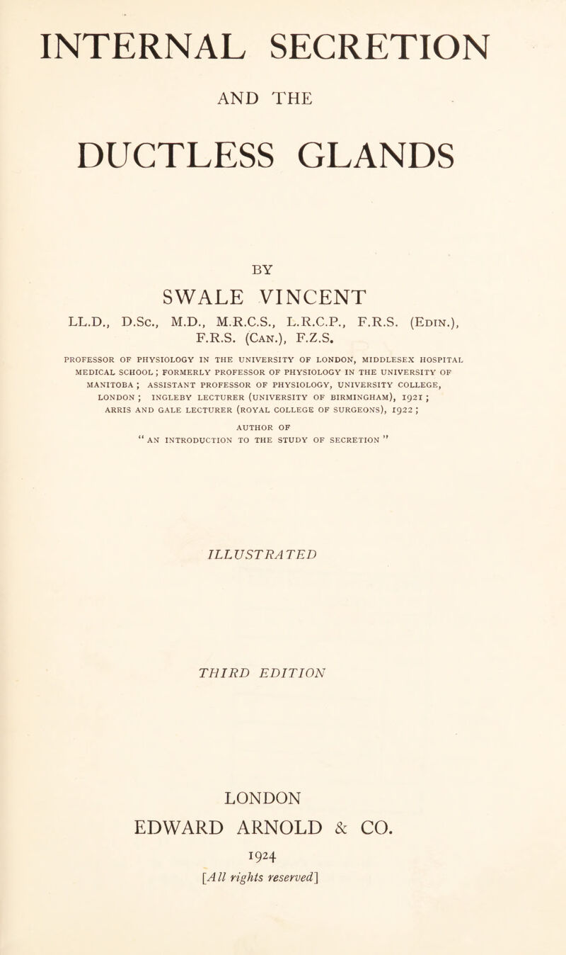 AND THE DUCTLESS GLANDS BY SWALE VINCENT LL.D., D.Sc., M.D., M.R.C.S., L.R.C.P., F.R.S. (Edin.), F.R.S. (Can.), F.Z.S, PROFESSOR OF PHYSIOLOGY IN THE UNIVERSITY OF LONDON, MIDDLESEX HOSPITAL MEDICAL SCHOOL ; FORMERLY PROFESSOR OF PHYSIOLOGY IN THE UNIVERSITY OF MANITOBA ; ASSISTANT PROFESSOR OF PHYSIOLOGY, UNIVERSITY COLLEGE, LONDON ; INGLEBY LECTURER (UNIVERSITY OF BIRMINGHAM), I92I ] ARRIS AND GALE LECTURER (rOYAL COLLEGE OF SURGEONS), 1922 ; AUTHOR OF “ AN INTRODUCTION TO THE STUDY OF SECRETION ” ILLUSTRATED THIRD EDITION LONDON EDWARD ARNOLD & CO. 1924 [^All rights reserved^