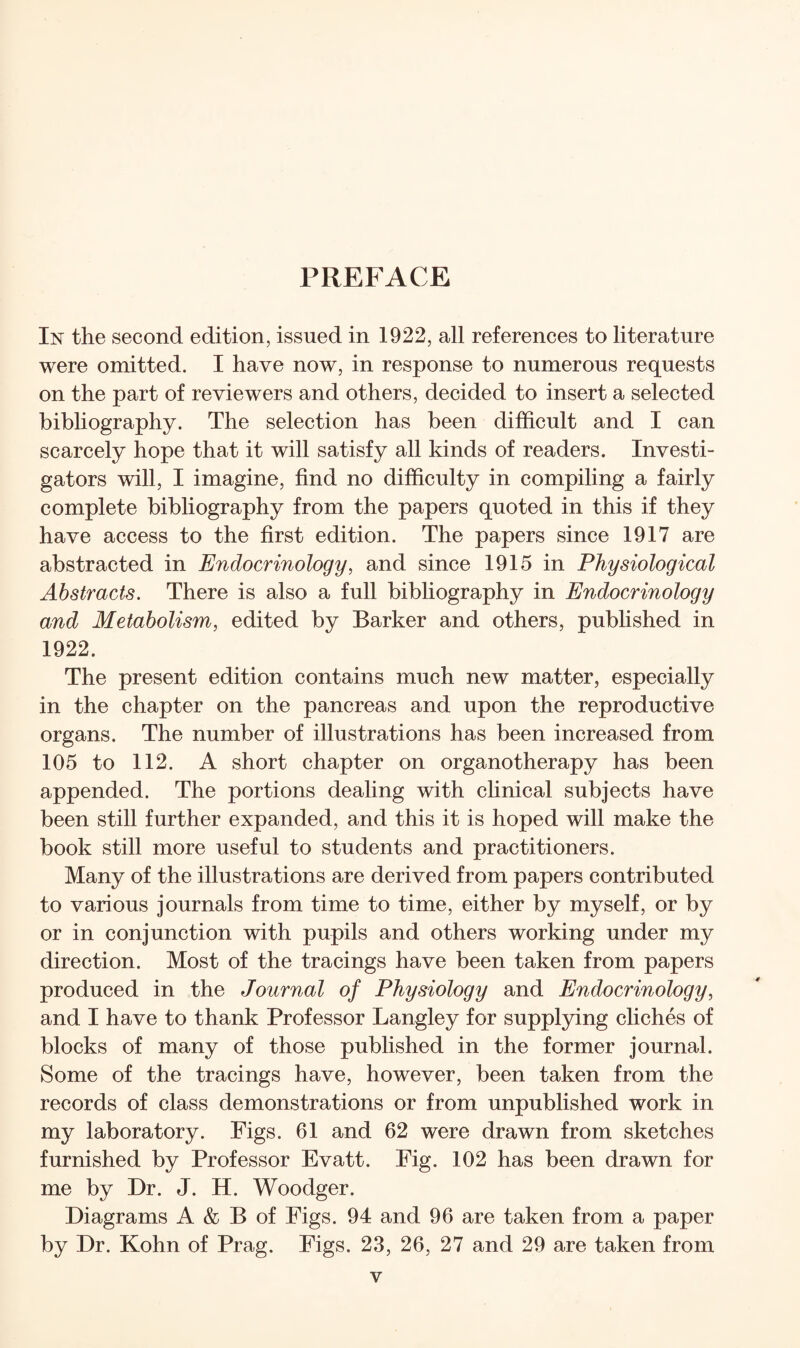 PREFACE In the second edition, issued in 1922, all references to literature were omitted. I have now, in response to numerous requests on the part of reviewers and others, decided to insert a selected bihhography. The selection has been difficult and I can scarcely hope that it will satisfy all kinds of readers. Investi¬ gators will, I imagine, find no difficulty in compiling a fairly complete bibliography from the papers quoted in this if they have access to the first edition. The papers since 1917 are abstracted in Endocrinology, and since 1915 in Physiological Abstracts. There is also a full bibliography in Endocrinology and Metabolism, edited by Barker and others, pubhshed in 1922. The present edition contains much new matter, especially in the chapter on the pancreas and upon the reproductive organs. The number of illustrations has been increased from 105 to 112. A short chapter on organotherapy has been appended. The portions dealing with chnical subjects have been still further expanded, and this it is hoped will make the book still more useful to students and practitioners. Many of the illustrations are derived from papers contributed to various journals from time to time, either by myself, or by or in conjunction with pupils and others working under my direction. Most of the tracings have been taken from papers produced in the Journal of Physiology and Endocrinology, and I have to thank Professor Langley for supplying cliches of blocks of many of those published in the former journal. Some of the tracings have, however, been taken from the records of class demonstrations or from unpublished work in my laboratory. Figs. 61 and 62 were drawn from sketches furnished by Professor Evatt. Fig. 102 has been drawn for me by Dr. J. H. Woodger. Diagrams A & B of Figs. 94 and 96 are taken from a paper by Dr. Kohn of Prag. Figs. 23, 26, 27 and 29 are taken from