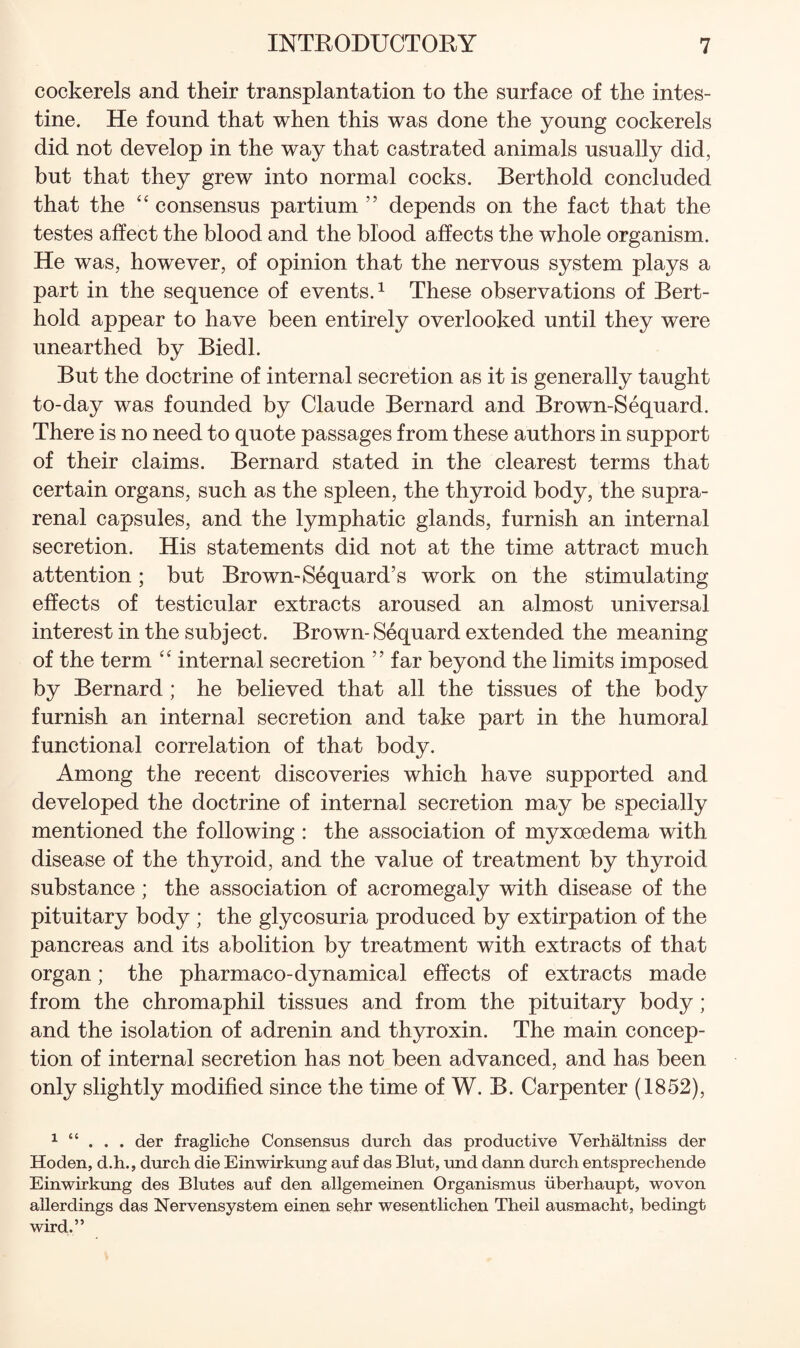 cockerels and their transplantation to the surface of the intes¬ tine. He found that when this was done the young cockerels did not develop in the way that castrated animals usually did, but that they grew into normal cocks. Berthold concluded that the consensus partium ” depends on the fact that the testes affect the blood and the blood affects the whole organism. He was, however, of opinion that the nervous system plays a part in the sequence of events. ^ These observations of Bert¬ hold appear to have been entirely overlooked until they were unearthed by Biedl. But the doctrine of internal secretion as it is generally taught to-day was founded by Claude Bernard and Brown-Sequard. There is no need to quote passages from these authors in support of their claims. Bernard stated in the clearest terms that certain organs, such as the spleen, the thyroid body, the supra¬ renal capsules, and the lymphatic glands, furnish an internal secretion. His statements did not at the time attract much attention; but Brown-Sequard’s work on the stimulating effects of testicular extracts aroused an almost universal interest in the subject. Brown- Sequard extended the meaning of the term internal secretion ” far beyond the limits imposed by Bernard ; he believed that all the tissues of the body furnish an internal secretion and take part in the humoral functional correlation of that body. Among the recent discoveries which have supported and developed the doctrine of internal secretion may be specially mentioned the following : the association of myxoedema with disease of the thyroid, and the value of treatment by thyroid substance ; the association of acromegaly with disease of the pituitary body ; the glycosuria produced by extirpation of the pancreas and its abolition by treatment with extracts of that organ; the pharmaco-dynamical effects of extracts made from the chromaphil tissues and from the pituitary body ; and the isolation of adrenin and thyroxin. The main concep¬ tion of internal secretion has not been advanced, and has been only slightly modified since the time of W. B. Carpenter (1852), ^ “ . . . der fragliche Consensus durch das productive Verhaltniss der Hoden, d.h., durch die Einwirkung auf das Blut, luid dann durch entsprechende Einwirkung des Blutes auf den allgemeinen Organismus iiberhaupt, woven allerdings das Nervensystem einen sehr wesentlichen Theil ausmacht, bedingt wird.”