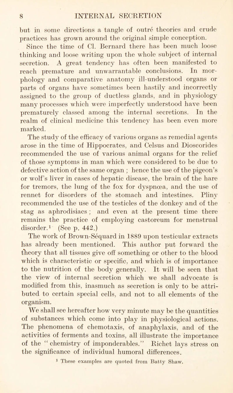 but in some directions a tangle of outre theories and crude practices has grown around the original simple conception. Since the time of Cl. Bernard there has been much loose thinking and loose writing upon the whole subject of internal secretion. A great tendency has often been manifested to reach premature and unwarrantable conclusions. In mor¬ phology and comparative anatomy ill-understood organs or parts of organs have sometimes been hastily and incorrectly assigned to the group of ductless glands, and in physiology many processes which were imperfectly understood have been prematurely classed among the internal secretions. In the realm of clinical medicine this tendency has been even more marked. The study of the efficacy of various organs as remedial agents arose in the time of Hippocrates, and Celsus and Dioscorides recommended the use of various animal organs for the relief of those symptoms in man which were considered to be due to defective action of the same organ ; hence the use of the pigeon’s or wolf’s liver in cases of hepatic disease, the brain of the hare for tremors, the lung of the fox for dyspnoea, and the use of rennet for disorders of the stomach and intestines. Pliny recommended the use of the testicles of the donkey and of the stag as aphrodisiacs ; and even at the present time there remains the practice of employing castoreum for menstrual disorder.^ (See p. 442.) The work of Brown-Sequard in 1889 upon testicular extracts has already been mentioned. This author put forward the theory that all tissues give off something or other to the blood which is characteristic or specific, and which is of importance to the nutrition of the body generally. It will be seen that the view of internal secretion which we shall advocate is modified from this, inasmuch as secretion is only to be attri¬ buted to certain special cells, and not to all elements of the organism. We shall see hereafter how very minute may be the quantities of substances which come into play in physiological actions. The phenomena of chemotaxis, of anaphylaxis, and of the activities of ferments and toxins, all illustrate the importance of the “chemistry of imponderables.” Richet lays stress on the significance of individual humoral differences. 1 These examples are quoted from Batty Shaw.