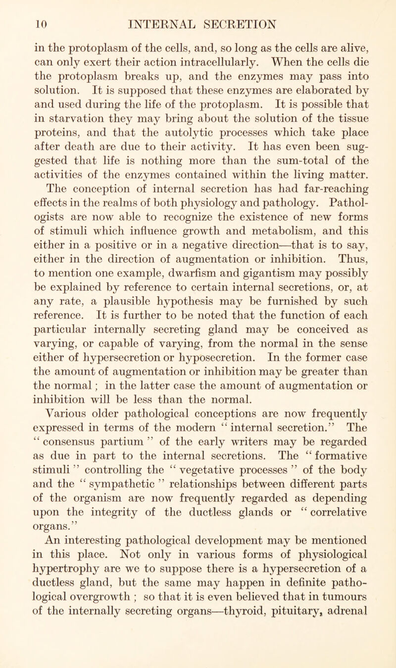 in the protoplasm of the cells, and, so long as the cells are alive, can only exert their action intracellularly. When the cells die the protoplasm breaks up, and the enzymes may pass into solution. It is supposed that these enzymes are elaborated by and used during the life of the protoplasm. It is possible that in starvation they may bring about the solution of the tissue proteins, and that the autolytic processes which take place after death are due to their activity. It has even been sug¬ gested that life is nothing more than the sum-total of the activities of the enzymes contained within the living matter. The conception of internal secretion has had far-reaching effects in the realms of both physiology and pathology. Pathol¬ ogists are now able to recognize the existence of new forms of stimuli which influence growth and metabolism, and this either in a positive or in a negative direction—that is to say, either in the direction of augmentation or inhibition. Thus, to mention one example, dwarfism and gigantism may possibly be explained by reference to certain internal secretions, or, at any rate, a plausible hypothesis may be furnished by such reference. It is further to be noted that the function of each particular internally secreting gland may be conceived as varying, or capable of varying, from the normal in the sense either of hypersecretion or hyposecretion. In the former case the amount of augmentation or inhibition may be greater than the normal; in the latter case the amount of augmentation or inhibition will be less than the normal. Various older pathological conceptions are now frequently expressed in terms of the modern “internal secretion.” The “ consensus partium ” of the early writers may be regarded as due in part to the internal secretions. The “ formative stimuli ” controlling the “ vegetative processes ” of the body and the “ sympathetic ” relationships between different parts of the organism are now frequently regarded as depending upon the integrity of the ductless glands or “ correlative organs.” An interesting pathological development may be mentioned in this place. Not only in various forms of physiological hypertrophy are we to suppose there is a hypersecretion of a ductless gland, but the same may happen in definite patho¬ logical overgrowth ; so that it is even believed that in tumours of the internally secreting organs—thyroid, pituitary, adrenal