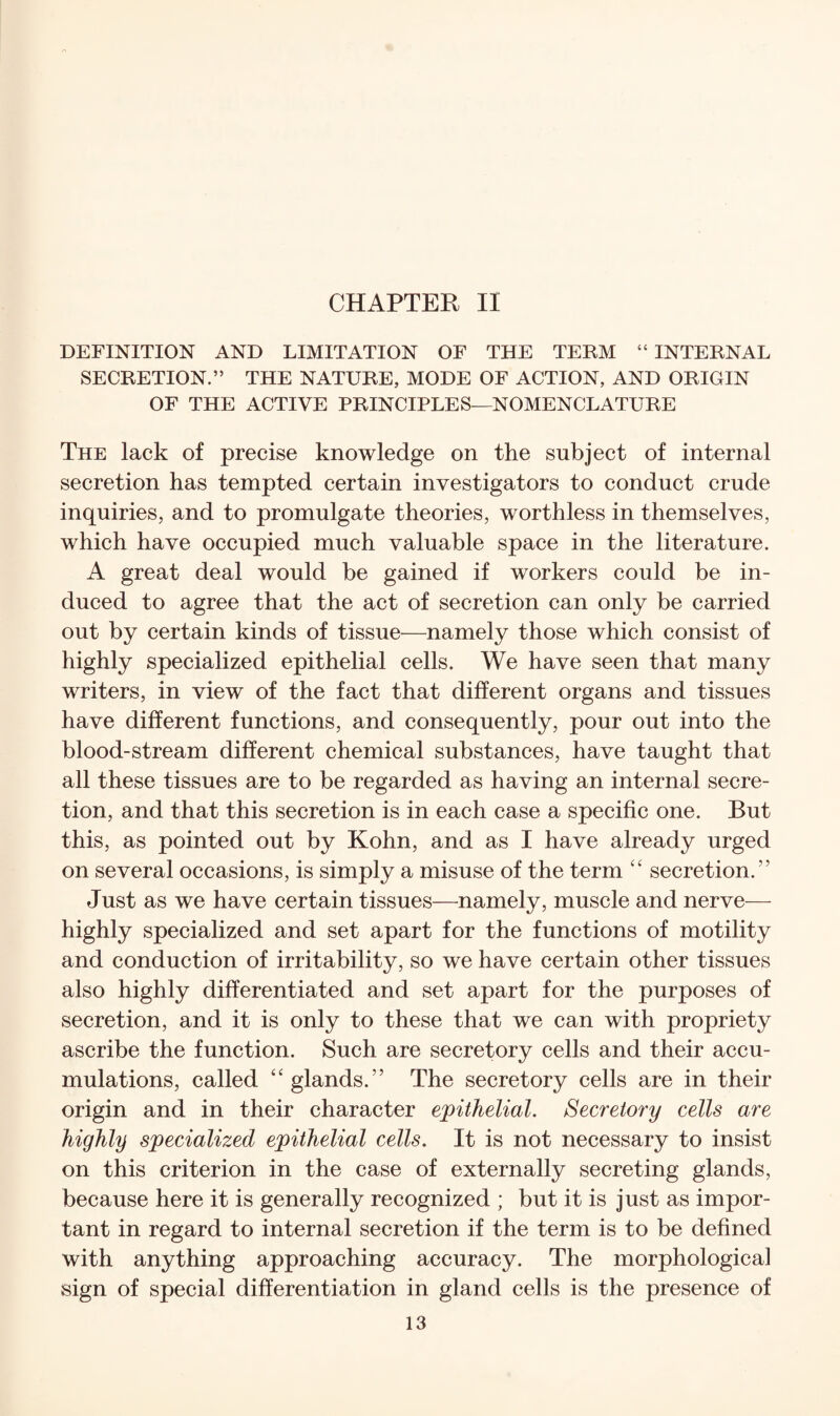 CHAPTER II DEFINITION AND LIMITATION OF THE TERM “INTERNAL SECRETION.” THE NATURE, MODE OF ACTION, AND ORIGIN OF THE ACTIVE PRINCIPLES—NOMENCLATURE The lack of precise knowledge on the subject of internal secretion has tempted certain investigators to conduct crude inquiries, and to promulgate theories, worthless in themselves, which have occupied much valuable space in the literature. A great deal would be gained if workers could be in¬ duced to agree that the act of secretion can only be carried out by certain kinds of tissue—namely those which consist of highly specialized epithelial cells. We have seen that many writers, in view of the fact that different organs and tissues have different functions, and consequently, pour out into the blood-stream different chemical substances, have taught that all these tissues are to be regarded as having an internal secre¬ tion, and that this secretion is in each case a specific one. But this, as pointed out by Kohn, and as I have already urged on several occasions, is simply a misuse of the term “ secretion.” Just as we have certain tissues—namely, muscle and nerve— highly specialized and set apart for the functions of motility and conduction of irritability, so we have certain other tissues also highly differentiated and set apart for the purposes of secretion, and it is only to these that we can with propriety ascribe the function. Such are secretory cells and their accu¬ mulations, called “glands.” The secretory cells are in their origin and in their character epithelial. Secretory cells are highly specialized epithelial cells. It is not necessary to insist on this criterion in the case of externally secreting glands, because here it is generally recognized ; but it is just as impor¬ tant in regard to internal secretion if the term is to be defined with anything approaching accuracy. The morphological sign of special differentiation in gland cells is the presence of