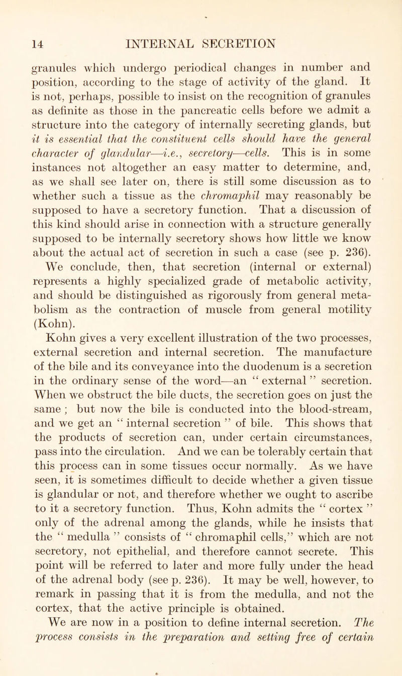 granules which undergo periodical changes in number and position, according to the stage of activity of the gland. It is not, perhaps, possible to insist on the recognition of granules as definite as those in the pancreatic cells before we admit a structure into the category of internally secreting glands, but it is essential that the constituent cells should have the general character of glandular—i.e., secretory—cells. This is in some instances not altogether an easy matter to determine, and, as we shall see later on, there is still some discussion as to whether such a tissue as the chromaphil may reasonably be supposed to have a secretory function. That a discussion of this kind should arise in connection with a structure generally supposed to be internally secretory shows how little we know about the actual act of secretion in such a case (see p. 236). We conclude, then, that secretion (internal or external) represents a highly specialized grade of metabolic activity, and should be distinguished as rigorously from general meta¬ bolism as the contraction of muscle from general motility (Kohn). Kohn gives a very excellent illustration of the two processes, external secretion and internal secretion. The manufacture of the bile and its conveyance into the duodenum is a secretion in the ordinary sense of the word—an “ external ” secretion. When we obstruct the bile ducts, the secretion goes on just the same ; but now the bile is conducted into the blood-stream, and we get an “ internal secretion ” of bile. This shows that the products of secretion can, under certain circumstances, pass into the circulation. And we can be tolerably certain that this process can in some tissues occur normally. As we have seen, it is sometimes difficult to decide whether a given tissue is glandular or not, and therefore whether we ought to ascribe to it a secretory function. Thus, Kohn admits the cortex ” only of the adrenal among the glands, while he insists that the '' medulla ” consists of “ chromaphil cells,” which are not secretory, not epithelial, and therefore cannot secrete. This point will be referred to later and more fully under the head of the adrenal body (see p. 236). It may be well, however, to remark in passing that it is from the medulla, and not the cortex, that the active principle is obtained. We are now in a position to define internal secretion. The process consists in the preparation and setting free of certain