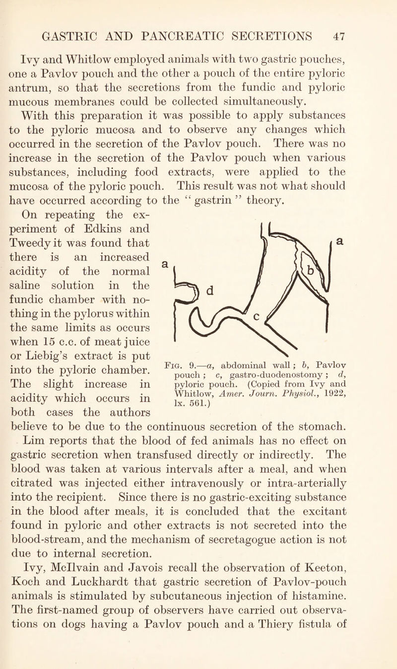 Ivy and Whitlow employed animals with two gastric pouches, one a Pavlov pouch and the other a pouch of the entire pyloric antrum, so that the secretions from the fundic and pyloric mucous membranes could be collected simultaneously. With this preparation it was possible to apply substances to the pyloric mucosa and to observe any changes which occurred in the secretion of the Pavlov pouch. There was no increase in the secretion of the Pavlov pouch when various substances, including food extracts, were applied to the mucosa of the pyloric pouch. This result was not what should have occurred according to the “ gastrin ” theory. On repeating the ex¬ periment of Edkins and Tweedy it was found that there is an increased acidity of the normal saline solution in the fundic chamber with no¬ thing in the pylorus within the same limits as occurs when 15 c.c. of meat juice or Liebig’s extract is put into the pyloric chamber. The slight increase in acidity which occurs in both cases the authors believe to be due to the continuous secretion of the stomach. Lim reports that the blood of fed animals has no effect on gastric secretion when transfused directly or indirectly. The blood was taken at various intervals after a meal, and when citrated was injected either intravenously or intra-arterially into the recipient. Since there is no gastric-exciting substance in the blood after meals, it is concluded that the excitant found in pyloric and other extracts is not secreted into the blood-stream, and the mechanism of secretagogue action is not due to internal secretion. Ivy, Mcllvain and Javois recall the observation of Keeton, Koch and Luckhardt that gastric secretion of Pavlov-pouch animals is stimulated by subcutaneous injection of histamine. The first-named group of observers have carried out observa¬ tions on dogs having a Pavlov pouch and a Thiery fistula of Fig. 9.—a, abdominal wall; 6, Pavlov pouch ; c, gastro-duodenostomy; d, pyloric pouch. (Copied from Ivy and Whitlow, Amer. Journ. Physiol., 1922, lx. 561.)