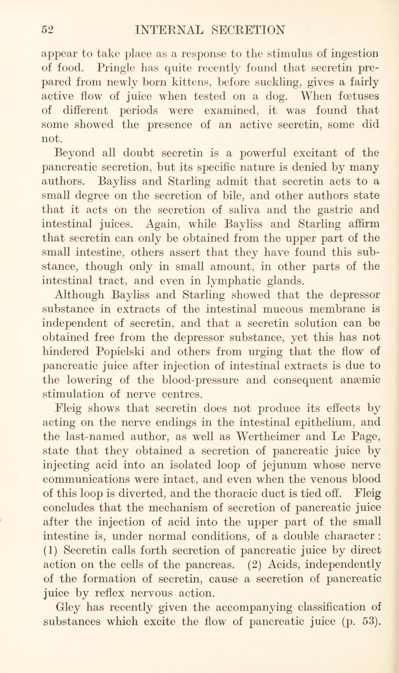 appear to take ])lace as a response to the stimulus of ingestion of food. Pringle has quite recently found that secretin pre¬ pared from newly born kittens, before suckling, gives a fairly active flow of juice when tested on a dog. When foetuses of different periods were examined, it was found that some showed the presence of an active secretin, some did not. Beyond all doubt secretin is a powerful excitant of the pancreatic secretion, but its specific nature is denied by many authors. Bayliss and Starling admit that secretin acts to a small degree on the secretion of bile, and other authors state that it acts on the secretion of saliva and the gastric and intestinal juices. Again, while Bayliss and Starling affirm that secretin can only be obtained from the upper part of the small intestine, others assert that they have found this sub¬ stance, though only in small amount, in other parts of the intestinal tract, and even in lymphatic glands. Although Bayliss and Starling showed that the depressor substance in extracts of the intestinal mucous membrane is independent of secretin, and that a secretin solution can be obtained free from the depressor substance, yet this has not hindered Popielski and others from urging that the flow of pancreatic juice after injection of intestinal extracts is due to the lowering of the blood-pressure and consequent anaemic stimulation of nerve centres. Fleig shows that secretin does not produce its effects by acting on the nerve endings in the intestinal epithelium, and the last-named author, as well as Wertheimer and Le Page, state that they obtained a secretion of pancreatic juice by injecting acid into an isolated loop of jejunum whose nerve communications were intact, and even when the venous blood of this loop is diverted, and the thoracic duct is tied off. Fleig concludes that the mechanism of secretion of pancreatic juice after the injection of acid into the upper part of the small intestine is, under normal conditions, of a double character : (1) Secretin calls forth secretion of pancreatic juice by direct action on the cells of the pancreas. (2) Acids, independently of the formation of secretin, cause a secretion of pancreatic juice by reflex nervous action. Gley has recently given the accompanying classification of substances which excite the flow of pancreatic juice (p. 53).