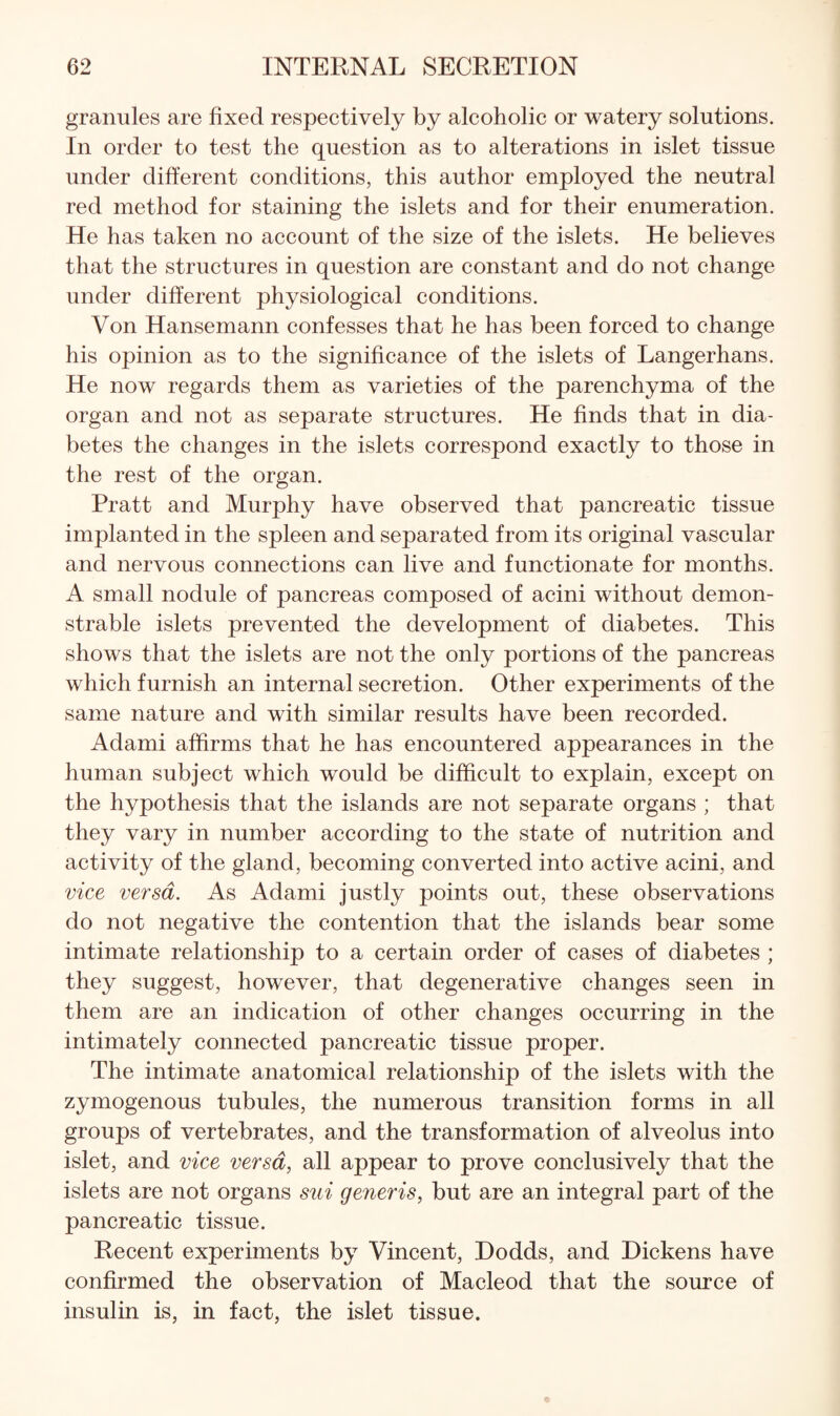 granules are fixed respectively by alcoholic or watery solutions. In order to test the question as to alterations in islet tissue under different conditions, this author employed the neutral red method for staining the islets and for their enumeration. He has taken no account of the size of the islets. He believes that the structures in question are constant and do not change under different physiological conditions. Von Hansemann confesses that he has been forced to change his opinion as to the significance of the islets of Langerhans. He now regards them as varieties of the parenchyma of the organ and not as separate structures. He finds that in dia¬ betes the changes in the islets correspond exactly to those in the rest of the organ. Pratt and Murphy have observed that pancreatic tissue implanted in the spleen and separated from its original vascular and nervous connections can live and functionate for months. A small nodule of pancreas composed of acini without demon¬ strable islets prevented the development of diabetes. This shows that the islets are not the only portions of the pancreas which furnish an internal secretion. Other experiments of the same nature and with similar results have been recorded. Adami affirms that he has encountered appearances in the human subject which would be difficult to explain, except on the hypothesis that the islands are not separate organs ; that they vary in number according to the state of nutrition and activity of the gland, becoming converted into active acini, and vice versa. As Adami justly points out, these observations do not negative the contention that the islands bear some intimate relationship to a certain order of cases of diabetes ; they suggest, however, that degenerative changes seen in them are an indication of other changes occurring in the intimately connected pancreatic tissue proper. The intimate anatomical relationship of the islets with the zymogenous tubules, the numerous transition forms in all groups of vertebrates, and the transformation of alveolus into islet, and vice versa, all appear to prove conclusively that the islets are not organs sui generis, but are an integral part of the pancreatic tissue. Recent experiments by Vincent, Dodds, and Dickens have confirmed the observation of Macleod that the source of insulin is, in fact, the islet tissue.