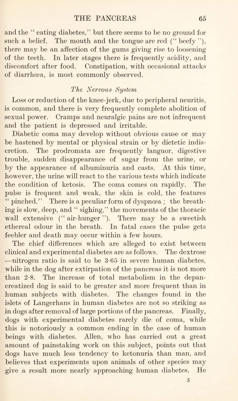 and the eating diabetes,” but there seems to be no ground for such a belief. The mouth and the tongue are red beefy ”), there may be an affection of the gums giving rise to loosening of the teeth. In later stages there is frequently acidity, and discomfort after food. Constipation, with occasional attacks of diarrhoea, is most commonly observed. The Nervous System Loss or reduction of the knee-jerk, due to peripheral neuritis, is common, and there is very frequently complete abolition of sexual power. Cramps and neuralgic pains are not infrequent and the patient is depressed and irritable. Diabetic coma may develop without obvious cause or may be hastened by mental or physical strain or by dietetic indis¬ cretion. The prodromata are frequently languor, digestive trouble, sudden disappearance of sugar from the urine, or by the appearance of albuminuria and casts. At this time, however, the urine will react to the various tests which indicate the condition of ketosis. The coma comes on rapidly. The pulse is frequent and weak, the skin is cold, the features “ pinched.” There is a peculiar form of dyspnoea ; the breath¬ ing is slow, deep, and sighing,” the movements of the thoracic wall extensive air-hunger ”). There may be a sweetish ethereal odour in the breath. In fatal cases the pulse gets feebler and death may occur within a few hours. The chief differences which are alleged to exist between clinical and experimental diabetes are as follows. The dextrose —nitrogen ratio is said to be 3-65 in severe human diabetes, while in the dog after extirpation of the pancreas it is not more than 2-8. The increase of total metabolism in the depan- creatized dog is said to be greater and more frequent than in human subjects with diabetes. The changes found in the islets of Langerhans in human diabetes are not so striking as in dogs after removal of large portions of the pancreas. Finally, dogs with experimental diabetes rarely die of coma, while this is notoriously a common ending in the case of human beings with diabetes. Allen, who has carried out a great amount of painstaking work on this subject, points out that dogs have much less tendency to ketonuria than man, and believes that experiments upon animals of other species may give a result more nearly approaching human diabetes. He