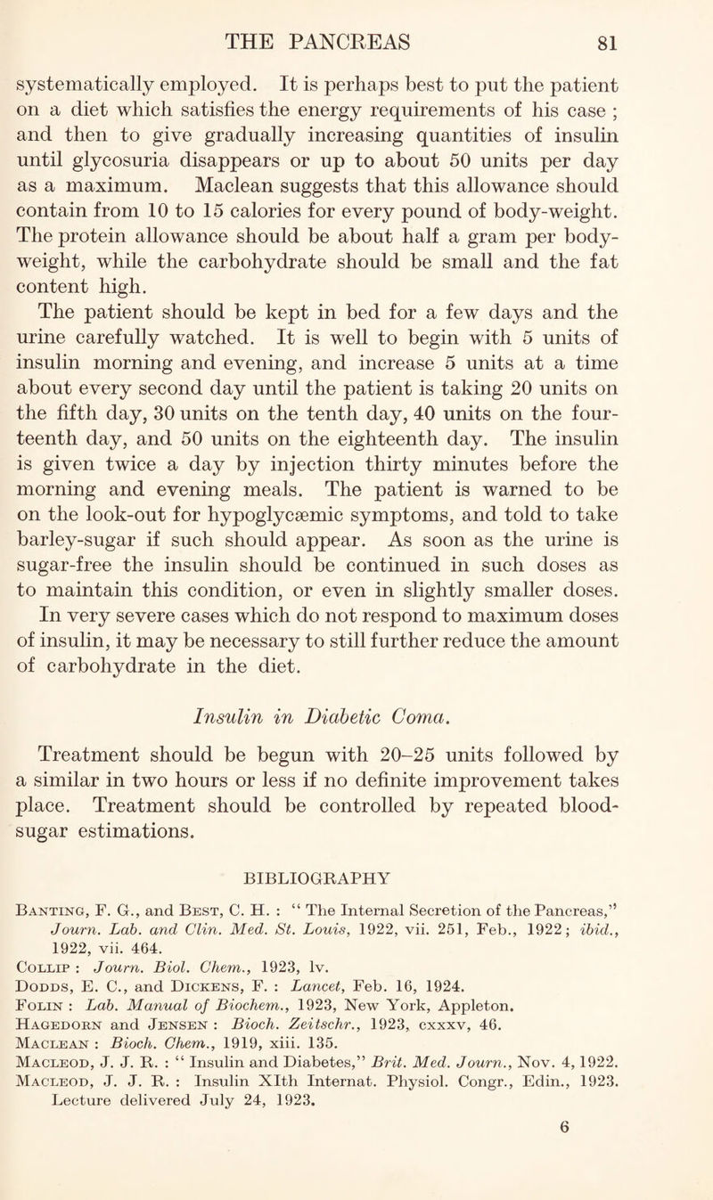 systematically employed. It is perhaps best to put the patient on a diet which satisfies the energy requirements of his case ; and then to give gradually increasing quantities of insulin until glycosuria disappears or up to about 50 units per day as a maximum. Maclean suggests that this allowance should contain from 10 to 15 calories for every pound of body-weight. The protein allowance should be about half a gram per body- weight, while the carbohydrate should be small and the fat content high. The patient should be kept in bed for a few days and the urine carefully watched. It is well to begin with 5 units of insulin morning and evening, and increase 5 units at a time about every second day until the patient is taking 20 units on the fifth day, 30 units on the tenth day, 40 units on the four¬ teenth day, and 50 units on the eighteenth day. The insulin is given twice a day by injection thirty minutes before the morning and evening meals. The patient is warned to be on the look-out for hypoglyceemic symptoms, and told to take barley-sugar if such should appear. As soon as the urine is sugar-free the insulin should be continued in such doses as to maintain this condition, or even in slightly smaller doses. In very severe cases which do not respond to maximum doses of insulin, it may be necessary to still further reduce the amount of carbohydrate in the diet. Insulin in Diabetic Coma. Treatment should be begun with 20-25 units followed by a similar in two hours or less if no definite improvement takes place. Treatment should be controlled by repeated blood- sugar estimations. BIBLIOGKAPHY Banting, F. G., and Best, C. H. : “ The Internal Secretion of the Pancreas,” Journ. Lab. and Clin. Med. St. Louis, 1922, vii. 251, Feb., 1922; ibid., 1922, vii. 464. CoLLiP : Journ. Biol. Chem., 1923, Iv. Dodds, E. C., and Dickens, F. : Lancet, Feb. 16, 1924. Folin : Lab. Manual of Biochem., 1923, New York, Appleton. Hagedokn and Jensen : Bioch. Zeitschr., 1923, cxxxv, 46. Maclean : Bioch. Ghem., 1919, xiii. 135. Macleod, J. J. R. : “ Insulin and Diabetes,” Brit. Med. Journ., Nov. 4,1922. Macleod, j. j. R. : Insulin Xlth Internal. Physiol. Congr., Edin., 1923. Lecture delivered July 24, 1923. 6