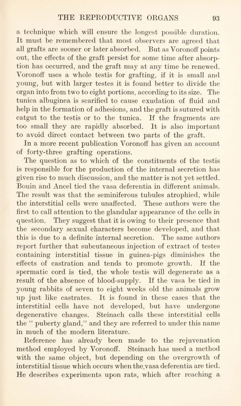 a technique which will ensure the longest possible duration. It must be remembered that most observers are agreed that all grafts are sooner or later absorbed. But as Voronoff points out, the effects of the graft persist for some time after absorp¬ tion has occurred, and the graft may at any time be renewed. Voronoff uses a whole testis for grafting, if it is small and young, but with larger testes it is found better to divide the organ into from two to eight portions, according to its size. The tunica albuginea is scarified to cause exudation of fluid and help in the formation of adhesions, and the graft is sutured with catgut to the testis or to the tunica. If the fragments are too small they are rapidly absorbed. It is also important to avoid direct contact between two parts of the graft. In a more recent publication Voronoff has given an account of forty-three grafting operations. The question as to which of the constituents of the testis is responsible for the production of the internal secretion has given rise to much discussion, and the matter is not yet settled. Bouin and Ancel tied the vasa deferentia in different animals. The result was that the seminiferous tubules atrophied, while the interstitial cells were unaffected. These authors were the first to call attention to the glandular appearance of the cells in question. They suggest that it is owing to their presence that the secondary sexual characters become developed, and that this is due to a definite internal secretion. The same authors report further that subcutaneous injection of extract of testes containing interstitial tissue in guinea-pigs diminishes the effects of castration and tends to promote growth. If the spermatic cord is tied, the whole testis will degenerate as a result of the absence of blood-supply. If the vasa be tied in young rabbits of seven to eight weeks old the animals grow up just like castrates. It is found in these cases that the interstitial cells have not developed, but have undergone degenerative changes. Steinach calls these interstitial cells the puberty gland,” and they are referred to under this name in much of the modern literature. Reference has already been made to the rejuvenation method employed by Voronoff. Steinach has used a method with the same object, but depending on the overgrowth of interstitial tissue which occurs when the.vasa deferentia are tied. He describes experiments upon rats, which after reaching a