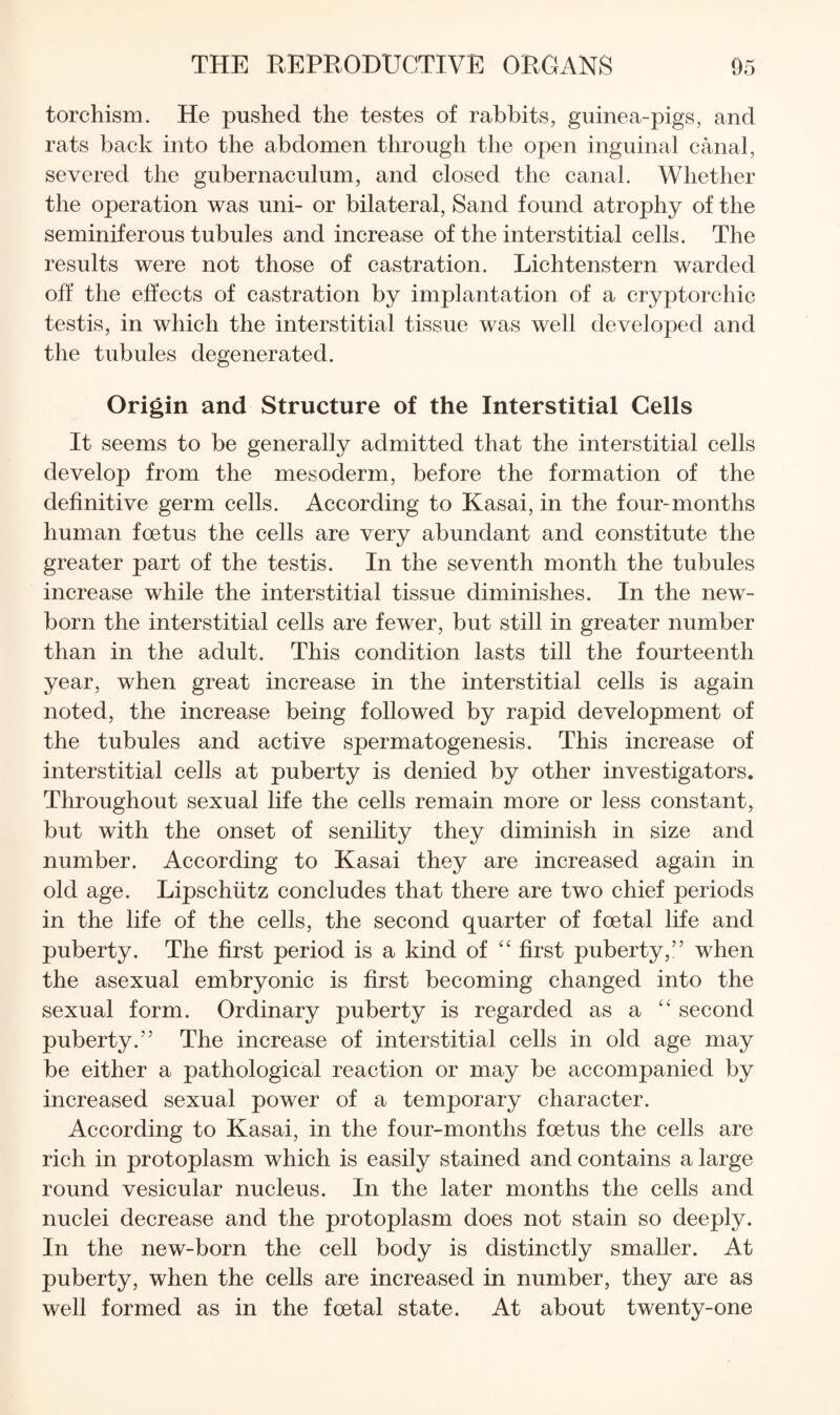 torchism. He pushed the testes of rabbits, guinea-pigs, and rats back into the abdomen through the open inguinal canal, severed the gubernaculum, and closed the canal. Whether the operation was uni- or bilateral. Sand found atrophy of the seminiferous tubules and increase of the interstitial cells. The results were not those of castration. Lichtenstern warded off the effects of castration by implantation of a cryptorchic testis, in which the interstitial tissue was well develojoed and the tubules degenerated. Origin and Structure of the Interstitial Cells It seems to be generally admitted that the interstitial cells develop from the mesoderm, before the formation of the definitive germ cells. According to Kasai, in the four-months human foetus the cells are very abundant and constitute the greater part of the testis. In the seventh month the tubules increase while the interstitial tissue diminishes. In the new¬ born the interstitial cells are fewer, but still in greater number than in the adult. This condition lasts till the fourteenth year, when great increase in the interstitial cells is again noted, the increase being followed by rapid development of the tubules and active spermatogenesis. This increase of interstitial cells at puberty is denied by other investigators. Throughout sexual life the cells remain more or less constant, but with the onset of senility they diminish in size and number. According to Kasai they are increased again in old age. Lipschiitz concludes that there are two chief periods in the life of the cells, the second quarter of foetal life and puberty. The first period is a kind of “ first puberty,” when the asexual embryonic is first becoming changed into the sexual form. Ordinary puberty is regarded as a “ second puberty.” The increase of interstitial cells in old age may be either a pathological reaction or may be accompanied by increased sexual power of a temporary character. According to Kasai, in the four-months foetus the cells are rich in protoplasm which is easily stained and contains a large round vesicular nucleus. In the later months the cells and nuclei decrease and the protoplasm does not stain so deeply. In the new-born the cell body is distinctly smaller. At puberty, when the cells are increased in number, they are as well formed as in the foetal state. At about twenty-one