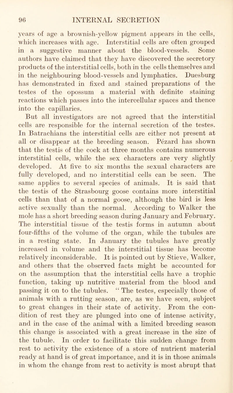 years of age a brownish-yellow pigment appears in the cells, which increases with age. Interstitial cells are often grouped in a suggestive manner about the blood-vessels. Some authors have claimed that they have discovered the secretory products of the interstitial cells, both in the cells themselves and in the neighbouring blood-vessels and lymphatics. Duesburg has demonstrated in fixed and stained preparations of the testes of the opossum a material with definite staining reactions which passes into the intercellular spaces and thence into the capillaries. But all investigators are not agreed that the interstitial cells are responsible for the internal secretion of the testes. In Batrachians the interstitial cells are either not present at all or disappear at the breeding season. Pezard has shown that the testis of the cock at three months contains numerous interstitial cells, while the sex characters are very slightly developed. At five to six months the sexual characters are fully developed, and no interstitial cells can be seen. The same applies to several species of animals. It is said that the testis of the Strasbourg goose contains more interstitial cells than that of a normal goose, although the bird is less active sexually than the normal. According to Walker the mole has a short breeding season during January and February. The interstitial tissue of the testis forms in autumn about four-fifths of the volume of the organ, while the tubules are in a resting state. In January the tubules have greatly increased in volume and the interstitial tissue has become relatively inconsiderable. It is pointed out by Stieve, Walker, and others that the observed facts might be accounted for on the assumption that the interstitial cells have a trophic function, taking up nutritive material from the blood and passing it on to the tubules. ‘‘ The testes, especially those of animals with a rutting season, are, as we have seen, subject to great changes in their state of activity. From the con¬ dition of rest they are plunged into one of intense activity, and in the case of the animal with a limited breeding season this change is associated with a great increase in the size of the tubule. In order to facilitate this sudden change from rest to activity the existence of a store of nutrient material ready at hand is of great importance, and it is in those animals in whom the change from rest to activity is most abrupt that