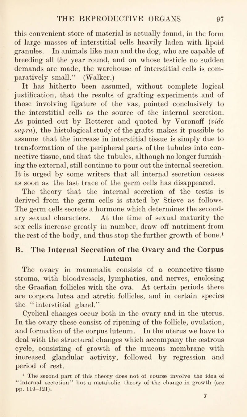 this convenient store of material is actually found, in the form of large masses of interstitial cells heavily laden with lipoid granules. In animals like man and the dog, who are capable of breeding all the year round, and on whose testicle no sudden demands are made, the warehouse of interstitial cells is com¬ paratively small.” (Walker.) It has hitherto been assumed, without complete logical justification, that the results of grafting experiments and of those involving ligature of the vas, pointed conclusively to the interstitial cells as the source of the internal secretion. As pointed out by Retterer and quoted by Voronoff {vide supra), the histological study of the grafts makes it possible to assume that the increase in interstitial tissue is simply due to transformation of the peripheral parts of the tubules into con¬ nective tissue, and that the tubules, although no longer furnish¬ ing the external, still continue to pour out the internal secretion. It is urged by some writers that all internal secretion ceases as soon as the last trace of the germ cells has disappeared. The theory that the internal secretion of the testis is derived from the germ cells is stated by Stieve as follows. The germ cells secrete a hormone which determines the second¬ ary sexual characters. At the time of sexual maturity the sex cells increase greatly in number, draw off nutriment from the rest of the body, and thus stop the further growth of bone.^ B. The Internal Secretion of the Ovary and the Corpus Luteum The ovary in mammalia consists of a connective-tissue stroma, with bloodvessels, lymphatics, and nerves, enclosing the Graafian follicles with the ova. At certain periods there are corpora lutea and atretic follicles, and in certain species the ‘interstitial gland.” Cyclical changes occur both in the ovary and in the uterus. In the ovary these consist of ripening of the follicle, ovulation, and formation of the corpus luteum. In the uterus we have to deal with the structural changes which accompany the cestrous cycle, consisting of growth of the mucous membrane with increased glandular activity, followed by regression and period of rest. ^ The second part of this theory does not of course involve the idea of “internal secretion” but a metabolic theory of the change in growth (see pp. 119-121). 7