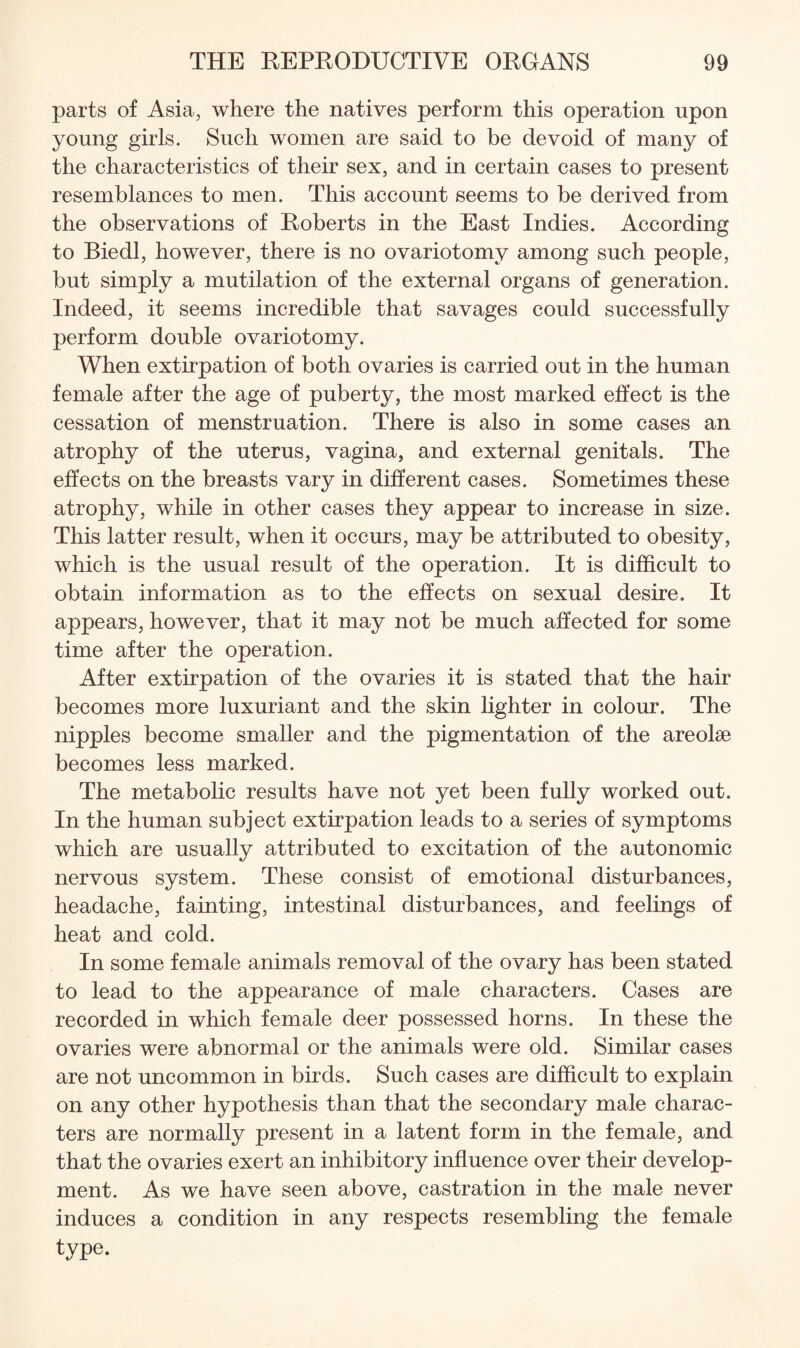 parts of Asia, where the natives perform this operation upon young girls. Such women are said to be devoid of many of the characteristics of their sex, and in certain cases to present resemblances to men. This account seems to be derived from the observations of Roberts in the East Indies. According to Biedl, however, there is no ovariotomy among such people, but simply a mutilation of the external organs of generation. Indeed, it seems incredible that savages could successfully perform double ovariotomy. When extirpation of both ovaries is carried out in the human female after the age of puberty, the most marked effect is the cessation of menstruation. There is also in some cases an atrophy of the uterus, vagina, and external genitals. The effects on the breasts vary in different cases. Sometimes these atrophy, while in other cases they appear to increase in size. This latter result, when it occurs, may be attributed to obesity, which is the usual result of the operation. It is difficult to obtain information as to the effects on sexual desire. It appears, however, that it may not be much affected for some time after the operation. After extirpation of the ovaries it is stated that the hair becomes more luxuriant and the skin lighter in colour. The nipples become smaller and the pigmentation of the areolae becomes less marked. The metabolic results have not yet been fully worked out. In the human subject extirpation leads to a series of symptoms which are usually attributed to excitation of the autonomic nervous system. These consist of emotional disturbances, headache, fainting, intestinal disturbances, and feelings of heat and cold. In some female animals removal of the ovary has been stated to lead to the appearance of male characters. Cases are recorded in which female deer possessed horns. In these the ovaries were abnormal or the animals were old. Similar cases are not uncommon in birds. Such cases are difficult to explain on any other hypothesis than that the secondary male charac¬ ters are normally present in a latent form in the female, and that the ovaries exert an inhibitory influence over their develop¬ ment. As we have seen above, castration in the male never induces a condition in any respects resembling the female type.