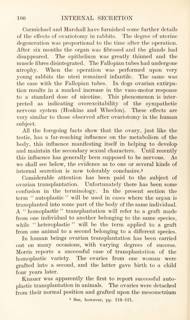 Carmichael and Marshall have furnished some further details of the effects of ovariotomy in rabbits. The degree of uterine degeneration was proportional to the time after the operation. After six months the organ was fibrosed and the glands had disappeared. The epithelium was greatly thinned and the muscle fibres disintegrated. The Fallopian tubes had undergone atrophy. When the operation was performed upon very young rabbits the uteri remained infantile. The same was the case with the Fallopian tubes. In dogs ovarian extirpa¬ tion results in a marked increase in the vaso-motor response to a standard dose of nicotine. This phenomenon is inter¬ preted as indicating overexcitability of the sympathetic nervous system (Hoskins and Wheelon). These effects are very similar to those observed after ovariotomy in the human subject. All the foregoing facts show that the ovary, just like the testis, has a far-reaching influence on the metabolism of the body, this influence manifesting itself in helping to develop and maintain the secondary sexual characters. Until recently this influence has generally been supposed to be nervous. As we shall see below, the evidence as to one or several kinds of internal secretion is now tolerably conclusive.^ Considerable attention has been paid to the subject of ovarian transplantation. Unfortunately there has been some confusion in the terminology. In the present section the term autoplastic ” will be used in cases where the organ is transplanted into some part of the body of the same individual. A homoplastic ” transplantation will refer to a graft made from one individual to another belonging to the same species, while “ heteroplastic ” will be the term applied to a graft from one animal to a second belonging to a different species. In human beings ovarian transplantation has been carried out on many occasions, with varying degrees of success. Morris reports a successful case of transplantation of the homoplastic variety. The ovaries from one woman were grafted into a second, and the latter gave birth to a child four years later. Knauer was apparently the first to report successful auto¬ plastic transplantation in animals. The ovaries were detached from their normal position and grafted upon the mesometrium 1 See, however, pp. 119-121.