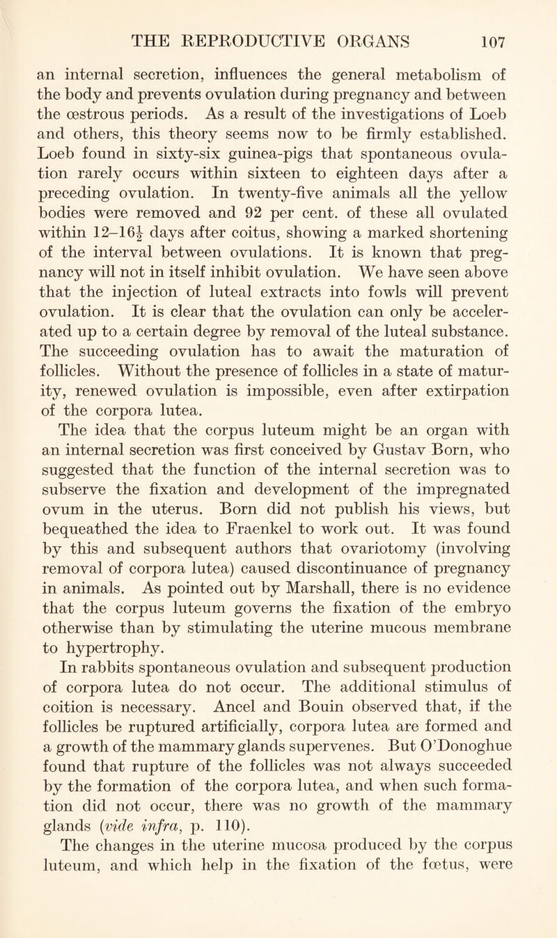 an internal secretion, influences the general metabolism of the body and prevents ovulation during pregnancy and between the oestrous periods. As a result of the investigations of Loeb and others, this theory seems now to be firmly established. Loeb found in sixty-six guinea-pigs that spontaneous ovula¬ tion rarely occurs within sixteen to eighteen days after a preceding ovulation. In twenty-five animals all the yellow bodies were removed and 92 per cent, of these all ovulated within 12-16J days after coitus, showing a marked shortening of the interval between ovulations. It is known that preg¬ nancy will not in itself inhibit ovulation. We have seen above that the injection of luteal extracts into fowls wiU prevent ovulation. It is clear that the ovulation can only be acceler¬ ated up to a certain degree by removal of the luteal substance. The succeeding ovulation has to await the maturation of follicles. Without the presence of follicles in a state of matur¬ ity, renewed ovulation is impossible, even after extirpation of the corpora lutea. The idea that the corpus luteum might be an organ with an internal secretion was first conceived by Gustav Born, who suggested that the function of the internal secretion was to subserve the fixation and development of the impregnated ovum in the uterus. Born did not publish his views, but bequeathed the idea to Fraenkel to work out. It was found by this and subsequent authors that ovariotomy (involving removal of corpora lutea) caused discontinuance of pregnancy in animals. As pointed out by Marshall, there is no evidence that the corpus luteum governs the fixation of the embryo otherwise than by stimulating the uterine mucous membrane to hypertrophy. In rabbits spontaneous ovulation and subsequent production of corpora lutea do not occur. The additional stimulus of coition is necessary. Ancel and Bouin observed that, if the follicles be ruptured artificially, corpora lutea are formed and a growth of the mammary glands supervenes. But O’Donoghue found that rupture of the follicles was not always succeeded by the formation of the corpora lutea, and when such forma¬ tion did not occur, there was no growth of the mammary glands {vide, infra, p. 110). The changes in the uterine mucosa produced by the corpus luteum, and which help in the fixation of the foetus, were