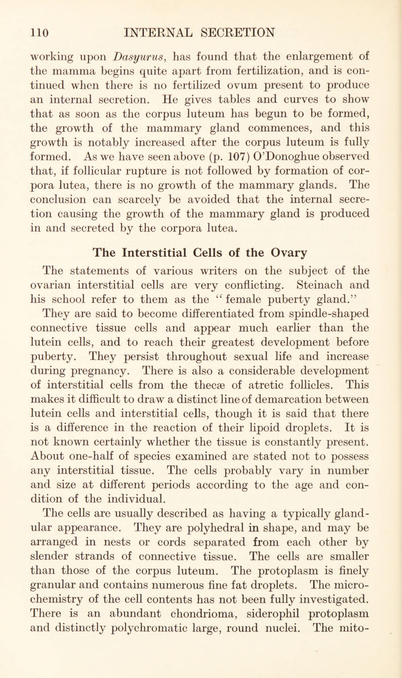 working upon Dasyurus, has found that the enlargement of the mamma begins quite apart from fertilization, and is con¬ tinued when there is no fertilized ovum present to produce an internal secretion. He gives tables and curves to show that as soon as the corpus luteum has begun to be formed, the growth of the mammary gland commences, and this growth is notably increased after the corpus luteum is fully formed. As we have seen above (p. 107) O’Donoghue observed that, if follicular rupture is not followed by formation of cor¬ pora lutea, there is no growth of the mammary glands. The conclusion can scarcely be avoided that the internal secre¬ tion causing the growth of the mammary gland is produced in and secreted by the corpora lutea. The Interstitial Cells of the Ovary The statements of various writers on the subject of the ovarian interstitial cells are very conflicting. Steinach and his school refer to them as the female puberty gland.” They are said to become differentiated from spindle-shaped connective tissue cells and appear much earlier than the lutein cells, and to reach their greatest development before puberty. They persist throughout sexual life and increase during pregnancy. There is also a considerable development of interstitial cells from the thecae of atretic follicles. This makes it difficult to draw a distinct line of demarcation between lutein cells and interstitial cells, though it is said that there is a difference in the reaction of their lipoid droplets. It is not known certainly whether the tissue is constantly present. About one-half of species examined are stated not to possess any interstitial tissue. The cells probably vary in number and size at different periods according to the age and con¬ dition of the individual. The cells are usually described as having a typically gland¬ ular appearance. They are polyhedral in shape, and may be arranged in nests or cords separated from each other by slender strands of connective tissue. The cells are smaller than those of the corpus luteum. The protoplasm is finely granular and contains numerous fine fat droplets. The micro¬ chemistry of the cell contents has not been fully investigated. There is an abundant chondrioma, siderophil protoplasm and distinctly polychromatic large, round nuclei. The niito-