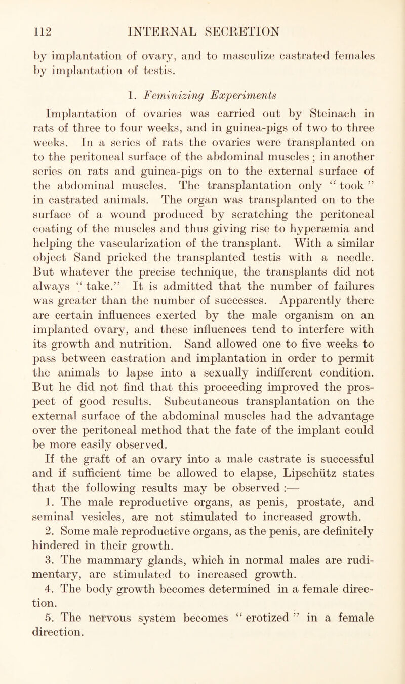 by implantation of ovary, and to masculize castrated females by implantation of testis. 1. Feminizing Experimerits Implantation of ovaries was carried out by Steinach in rats of three to four weeks, and in guinea-pigs of two to three weeks. In a series of rats the ovaries were transplanted on to the peritoneal surface of the abdominal muscles ; in another series on rats and guinea-pigs on to the external surface of the abdominal muscles. The transplantation only took ” in castrated animals. The organ was transplanted on to the surface of a wound produced by scratching the peritoneal coating of the muscles and thus giving rise to hypersemia and helping the vascularization of the transplant. With a similar object Sand pricked the transplanted testis with a needle. But whatever the precise technique, the transplants did not always take.” It is admitted that the number of failures was greater than the number of successes. Apparently there are certain influences exerted by the male organism on an implanted ovary, and these influences tend to interfere with its growth and nutrition. Sand allowed one to five weeks to pass between castration and implantation in order to permit the animals to lapse into a sexually indifferent condition. But he did uot find that this proceeding improved the pros¬ pect of good results. Subcutaneous transplantation on the external surface of the abdominal muscles had the advantage over the peritoneal method that the fate of the implant could be more easily observed. If the graft of an ovary into a male castrate is successful and if sufficient time be allowed to elapse, Lipschiitz states that the following results may be observed :— 1. The male reproductive organs, as penis, prostate, and seminal vesicles, are not stimulated to increased growth. 2. Some male reproductive organs, as the penis, are definitely hindered in their growth. 3. The mammary glands, which in normal males are rudi¬ mentary, are stimulated to increased growth. 4. The body growth becomes determined in a female direc¬ tion. 5. The nervous system becomes erotized ” in a female direction.