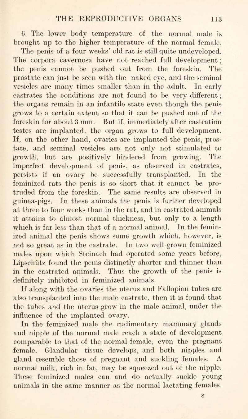 6. The lower body temperature of the normal male is brought up to the higher temperature of the normal female. The penis of a four weeks’ old rat is still quite undeveloped. The corpora cavernosa have not reached full development ; the penis cannot be pushed out from the foreskin. The prostate can just be seen with the naked eye, and the seminal vesicles are many times smaller than in the adult. In early castrates the conditions are not found to be very different; the organs remain in an infantile state even though the penis grows to a certain extent so that it can be pushed out of the foreskin for about 3 mm. But if, immediately after castration testes are implanted, the organ grows to full development. If, on the other hand, ovaries are implanted the penis, pros¬ tate, and seminal vesicles are not only not stimulated to growth, but are positively hindered from growing. The imperfect development of penis, as observed in castrates, persists if an ovary be successfully transplanted. In the feminized rats the penis is so short that it cannot be pro¬ truded from the foreskin. The same results are observed in guinea-pigs. In these animals the penis is further developed at three to four weeks than in the rat, and in castrated animals it attains to almost normal thickness, but only to a length which is far less than that of a normal animal. In the femin¬ ized animal the penis shows some growth which, however, is not so great as in the castrate. In two well grown feminized males upon which Steinach had operated some years before, Lipschtitz found the penis distinctly shorter and thinner than in the castrated animals. Thus the growth of the penis is definitely inhibited in feminized animals. If along with the ovaries the uterus and Fallopian tubes are also transplanted into the male castrate, then it is found that the tubes and the uterus grow in the male animal, under the infiuence of the implanted ovary. In the feminized male the rudimentary mammary glands and nipple of the normal male reach a state of development comparable to that of the normal female, even the pregnant female. Glandular tissue develops, and both nipples and gland resemble those of pregnant and suckling females. A normal milk, rich in fat, may be squeezed out of the nipple. These feminized males can and do actually suckle young animals in the same manner as the normal lactating females. 8