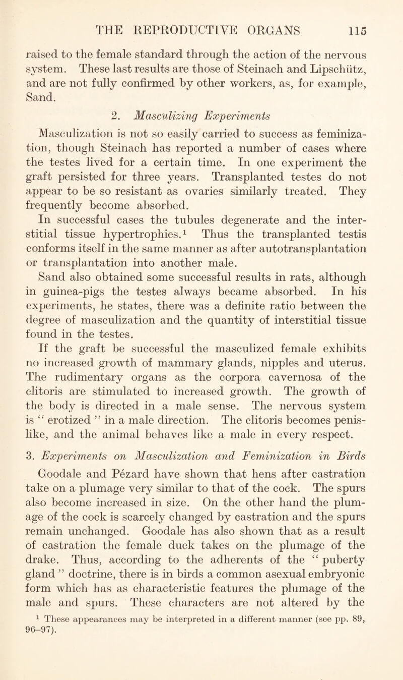 raised to the female standard through the action of the nervous system. These last results are those of Steinach and Lipschiitz, and are not fully confirmed by other workers, as, for example. Sand. 2. Masculizing Experiments Masculization is not so easily carried to success as feminiza¬ tion, though Steinach has reported a number of cases where the testes lived for a certain time. In one experiment the graft persisted for three years. Transplanted testes do not appear to be so resistant as ovaries similarly treated. They frequently become absorbed. In successful cases the tubules degenerate and the inter¬ stitial tissue hypertrophies.^ Thus the transplanted testis conforms itself in the same manner as after autotransplantation or transplantation into another male. Sand also obtained some successful results in rats, although in guinea-pigs the testes always became absorbed. In his experiments, he states, there was a definite ratio between the degree of masculization and the quantity of interstitial tissue found in the testes. If the graft be successful the masculized female exhibits no increased growth of mammary glands, nipples and uterus. The rudimentary organs as the corpora cavernosa of the clitoris are stimulated to increased growth. The growth of the body is directed in a male sense. The nervous system is erotized ” in a male direction. The clitoris becomes penis¬ like, and the animal behaves like a male in every respect. 3. Experiments on Masculization and Feminization in Birds Goodale and Pezard have shown that hens after castration take on a plumage very similar to that of the cock. The spurs also become increased in size. On the other hand the plum¬ age of the cock is scarcely changed by castration and the spurs remain unchanged. Goodale has also shown that as a result of castration the female duck takes on the plumage of the drake. Thus, according to the adherents of the puberty gland ” doctrine, there is in birds a common asexual embryonic form which has as characteristic features the plumage of the male and spurs. These characters are not altered by the ^ These appearances may be interpreted in a different manner (see pp. 89, 96-97).