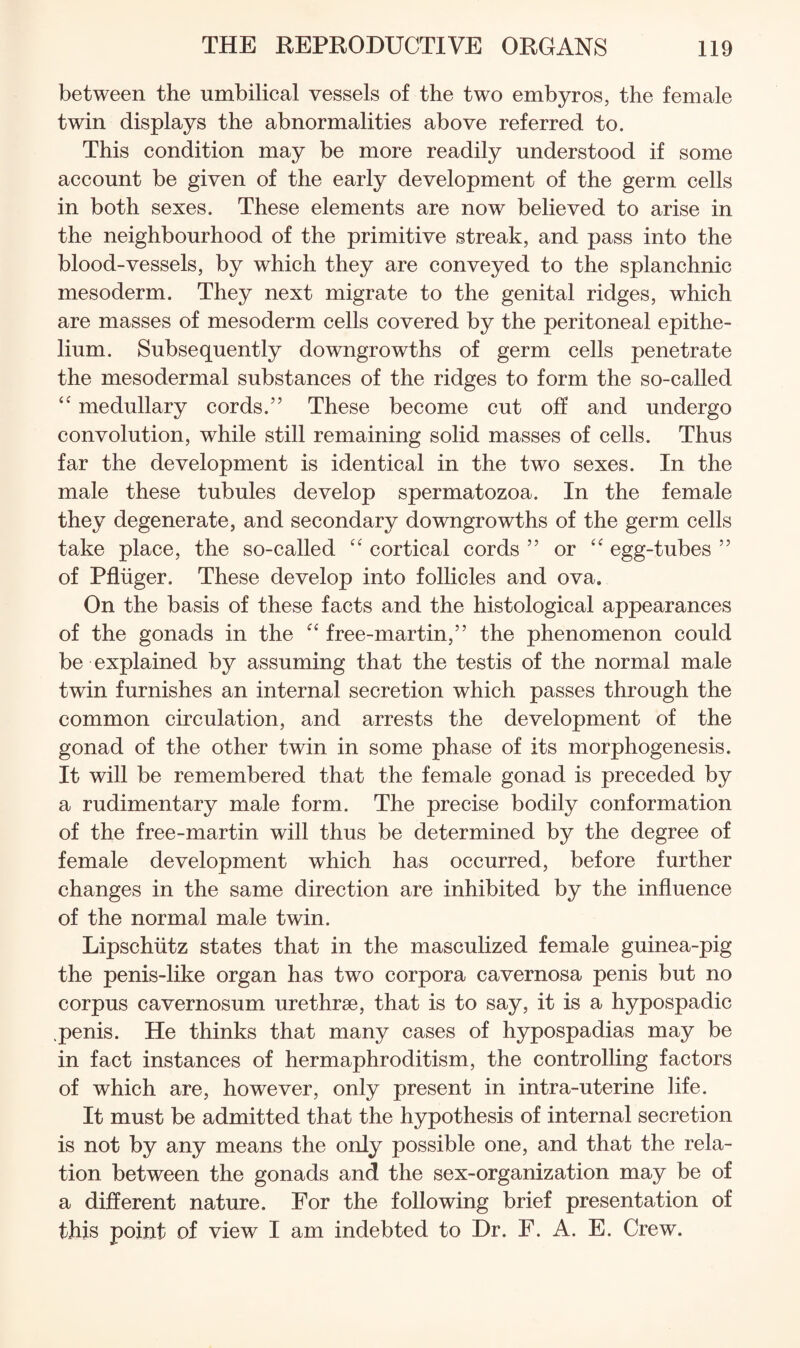 between the umbilical vessels of the two embyros, the female twin displays the abnormalities above referred to. This condition may be more readily understood if some account be given of the early development of the germ cells in both sexes. These elements are now believed to arise in the neighbourhood of the primitive streak, and pass into the blood-vessels, by which they are conveyed to the splanchnic mesoderm. They next migrate to the genital ridges, which are masses of mesoderm cells covered by the peritoneal epithe¬ lium. Subsequently downgrowths of germ cells penetrate the mesodermal substances of the ridges to form the so-called medullary cords.” These become cut off and undergo convolution, while still remaining solid masses of cells. Thus far the development is identical in the two sexes. In the male these tubules develop spermatozoa. In the female they degenerate, and secondary downgrowths of the germ cells take place, the so-called “ cortical cords ” or egg-tubes ” of Pfliiger. These develop into follicles and ova. On the basis of these facts and the histological appearances of the gonads in the “ free-martin,” the phenomenon could be explained by assuming that the testis of the normal male twin furnishes an internal secretion which passes through the common circulation, and arrests the development of the gonad of the other twin in some phase of its morphogenesis. It will be remembered that the female gonad is preceded by a rudimentary male form. The precise bodily conformation of the free-martin will thus be determined by the degree of female development which has occurred, before further changes in the same direction are inhibited by the influence of the normal male twin. Lipschiitz states that in the masculized female guinea-pig the penis-like organ has two corpora cavernosa penis but no corpus cavernosum urethrae, that is to say, it is a hypospadic penis. He thinks that many cases of hypospadias may be in fact instances of hermaphroditism, the controlling factors of which are, however, only present in intra-uterine life. It must be admitted that the hypothesis of internal secretion is not by any means the only possible one, and that the rela¬ tion between the gonads and the sex-organization may be of a different nature. For the following brief presentation of this point of view I am indebted to Dr. F. A. E. Crew.