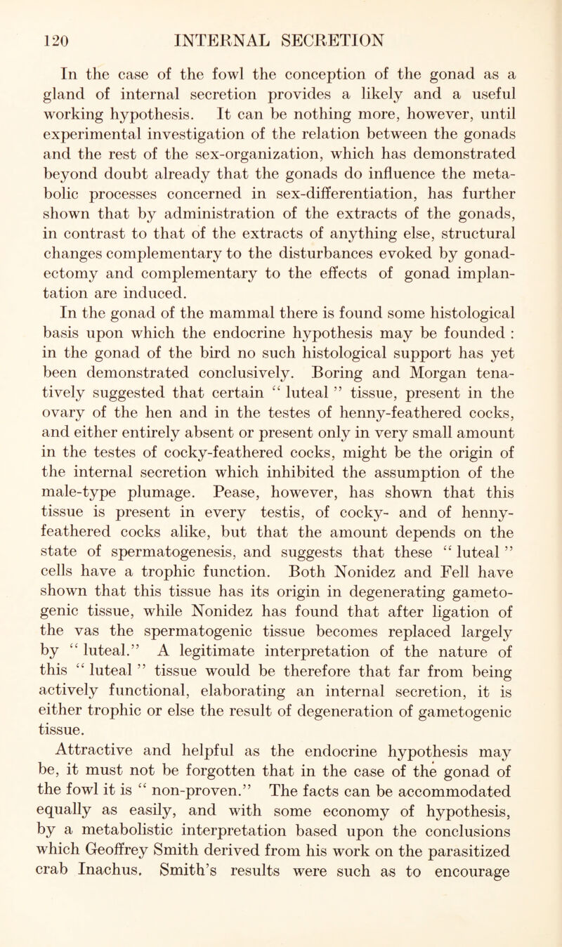 In the case of the fowl the conception of the gonad as a gland of internal secretion provides a likely and a useful working hypothesis. It can be nothing more, however, until experimental investigation of the relation between the gonads and the rest of the sex-organization, which has demonstrated beyond doubt already that the gonads do influence the meta¬ bolic processes concerned in sex-differentiation, has further shown that by administration of the extracts of the gonads, in contrast to that of the extracts of anything else, structural changes complementary to the disturbances evoked by gonad- ectomy and complementary to the effects of gonad implan¬ tation are induced. In the gonad of the mammal there is found some histological basis upon which the endocrine hypothesis may be founded : in the gonad of the bird no such histological support has yet been demonstrated conclusively. Boring and Morgan tena- tively suggested that certain luteal ” tissue, present in the ovary of the hen and in the testes of henny-feathered cocks, and either entirely absent or present only in very small amount in the testes of cocky-feathered cocks, might be the origin of the internal secretion which inhibited the assumption of the male-type plumage. Pease, however, has shown that this tissue is present in every testis, of cocky- and of henny- feathered cocks alike, but that the amount depends on the state of spermatogenesis, and suggests that these luteal ” cells have a trophic function. Both Nonidez and Fell have shown that this tissue has its origin in degenerating gameto- genic tissue, while Nonidez has found that after ligation of the vas the spermatogenic tissue becomes replaced largely by ‘‘ luteal.” A legitimate interpretation of the nature of this ‘‘ luteal ” tissue would be therefore that far from being actively functional, elaborating an internal secretion, it is either trophic or else the result of degeneration of gametogenic tissue. Attractive and helpful as the endocrine hypothesis may be, it must not be forgotten that in the case of the gonad of the fowl it is non-proven.” The facts can be accommodated equally as easily, and with some economy of hypothesis, by a metabolistic interpretation based upon the conclusions which Geoffrey Smith derived from his work on the parasitized crab Inachus, Smith’s results were such as to encourage