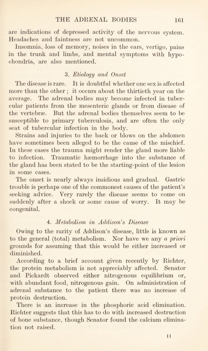 are indications of depressed activity of the nervous system. Headaches and faintness are not uncommon. Insomnia, loss of memory, noises in the ears, vertigo, pains in the trunk and limbs, and mental symptoms with hypo¬ chondria, are also mentioned. 3. Etiology and Onset The disease is rare. It is doubtful whether one sex is affected more than the other ; it occurs about the thirtieth year on the average. The adrenal bodies may become infected in tuber¬ cular patients from the mesenteric glands or from disease of the vertebrae. But the adrenal bodies themselves seem to be susceptible to primary tuberculosis, and are often the only seat of tubercular infection in the body. Strains and injuries to the back or blows on the abdomen have sometimes been alleged to be the cause of the mischief. In these cases the trauma might render the gland more liable to infection. Traumatic haemorrhage into the substance of the gland has been stated to be the starting-point of the lesion in some cases. The onset is nearly always insidious and gradual. Gastric trouble is perhaps one of the commonest causes of the patient’s seeking advice. Very rarely the disease seems to come on suddenly after a shock or some cause of worry. It may be congenital. 4. Metabolism in Addison's Disease Owing to the rarity of Addison’s disease, little is known as to the general (total) metabolism. Nor have we any a priori grounds for assuming that this would be either increased or diminished. According to a brief account given recently by Richter, the protein metabolism is not appreciably affected. Senator and Pickardt observed either nitrogenous equilibrium or, with abundant food, nitrogenous gain. On administration of adrenal substance to the patient there was no increase of protein destruction. There is an increase in the phosphoric acid elimination. Richter suggests that this has to do with increased destruction of bone substance, though Senator found the calcium elimina¬ tion not raised. 11
