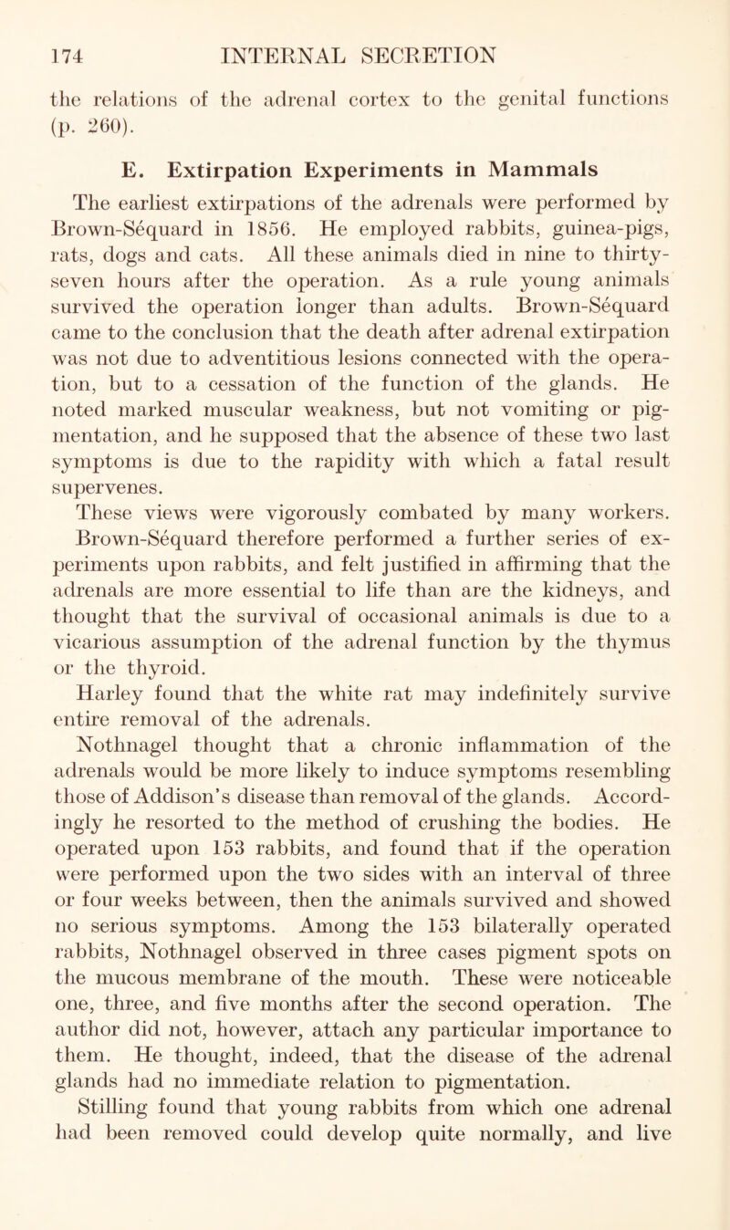 the relations of the adrenal cortex to the genital functions (p. 260). E. Extirpation Experiments in Mammals The earliest extirpations of the adrenals were performed by Brown-Sequard in 1856. He employed rabbits, guinea-pigs, rats, dogs and cats. All these animals died in nine to thirty- seven hours after the operation. As a rule young animals survived the operation longer than adults. Brown-Sequard came to the conclusion that the death after adrenal extirpation was not due to adventitious lesions connected with the opera¬ tion, but to a cessation of the function of the glands. He noted marked muscular weakness, but not vomiting or pig¬ mentation, and he supposed that the absence of these two last symptoms is due to the rapidity with which a fatal result supervenes. These views were vigorously combated by many workers. Brown-Sequard therefore performed a further series of ex¬ periments upon rabbits, and felt justified in affirming that the adrenals are more essential to life than are the kidneys, and thought that the survival of occasional animals is due to a vicarious assumption of the adrenal function by the thymus or the thyroid. Harley found that the white rat may indefinitely survive entire removal of the adrenals. Nothnagel thought that a chronic inflammation of the adrenals would be more likely to induce symptoms resembling those of Addison’s disease than removal of the glands. Accord¬ ingly he resorted to the method of crushing the bodies. He operated upon 153 rabbits, and found that if the operation were performed upon the two sides with an interval of three or four weeks between, then the animals survived and showed no serious symptoms. Among the 153 bilaterally operated rabbits, Nothnagel observed in three cases pigment spots on the mucous membrane of the mouth. These were noticeable one, three, and five months after the second operation. The author did not, however, attach any particular importance to them. He thought, indeed, that the disease of the adrenal glands had no immediate relation to pigmentation. Stilling found that young rabbits from which one adrenal had been removed could develop quite normally, and live