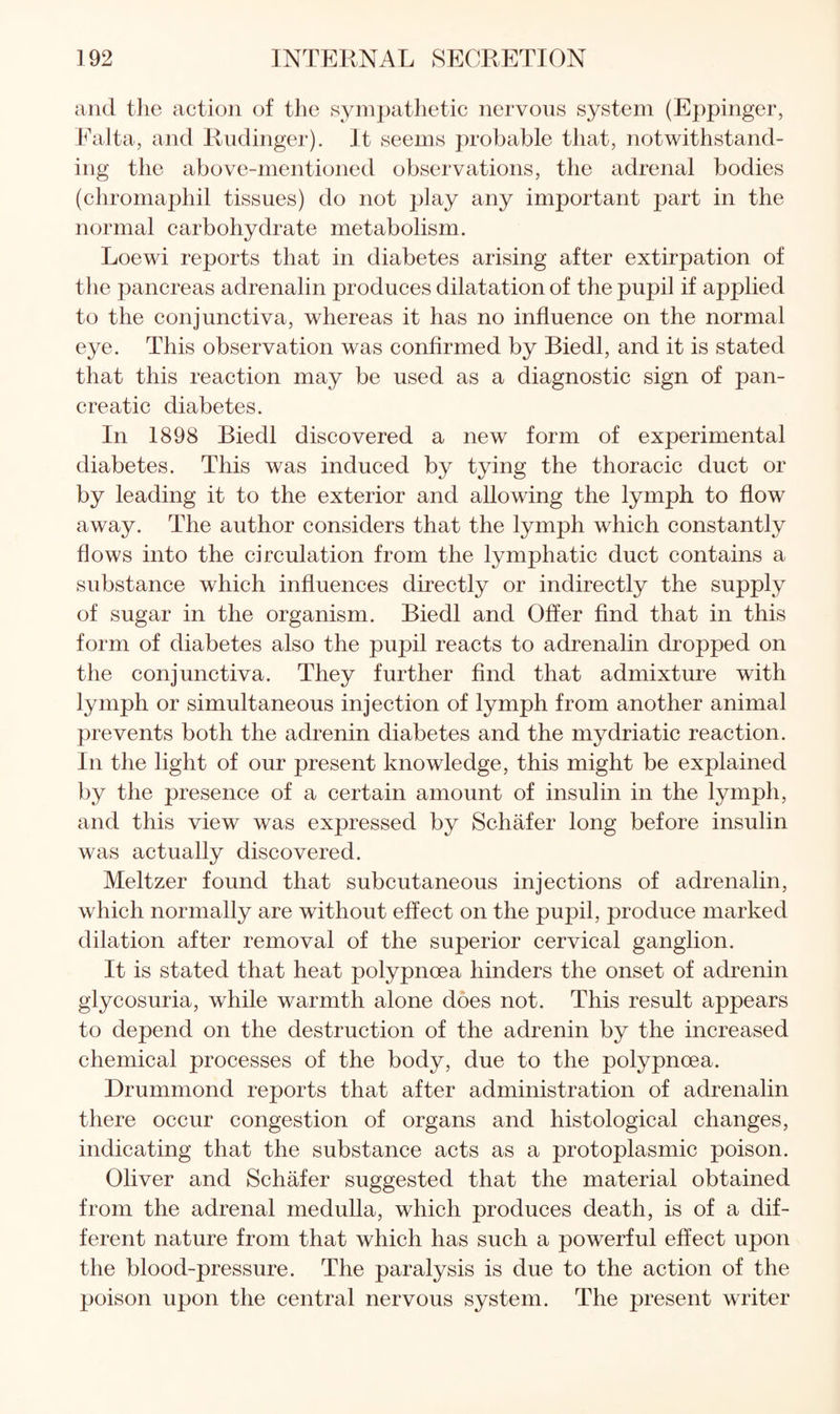 and the action of the sympathetic nervous system (Eppinger, Ealta, and Rudinger). It seems probable that, notwithstand¬ ing the above-mentioned observations, the adrenal bodies (chromaphil tissues) do not play any important part in the normal carbohydrate metabolism. Loewi reports that in diabetes arising after extirpation of the pancreas adrenalin produces dilatation of the pupil if applied to the conjunctiva, whereas it has no influence on the normal eye. This observation was confirmed by Biedl, and it is stated that this reaction may be used as a diagnostic sign of pan¬ creatic diabetes. In 1898 Biedl discovered a new form of experimental diabetes. This was induced by tying the thoracic duct or by leading it to the exterior and allowing the lymph to flow away. The author considers that the lymph which constantly flows into the circulation from the lymphatic duct contains a substance which influences directly or indirectly the supply of sugar in the organism. Biedl and Offer And that in this form of diabetes also the pupil reacts to adrenalin dropped on the conjunctiva. They further And that admixture with lymph or simultaneous injection of lymph from another animal prevents both the adrenin diabetes and the mydriatic reaction. In the light of our present knowledge, this might be explained by the presence of a certain amount of insulin in the lymph, and this view was expressed by SchMer long before insulin was actually discovered. Meltzer found that subcutaneous injections of adrenalin, which normally are without effect on the pupil, produce marked dilation after removal of the superior cervical ganglion. It is stated that heat polypnoea hinders the onset of adrenin glycosuria, while warmth alone does not. This result appears to depend on the destruction of the adrenin by the increased chemical processes of the body, due to the polypnoea. Drummond reports that after administration of adrenalin there occur congestion of organs and histological changes, indicating that the substance acts as a protoplasmic poison. Oliver and Schafer suggested that the material obtained from the adrenal medulla, which produces death, is of a dif¬ ferent nature from that which has such a powerful effect upon the blood-pressure. The paralysis is due to the action of the poison upon the central nervous system. The present writer